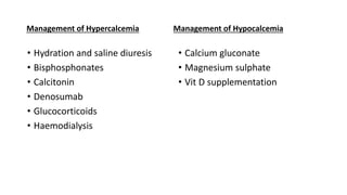 Management of Hypercalcemia
• Hydration and saline diuresis
• Bisphosphonates
• Calcitonin
• Denosumab
• Glucocorticoids
• Haemodialysis
Management of Hypocalcemia
• Calcium gluconate
• Magnesium sulphate
• Vit D supplementation
 