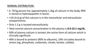 NORMAL DISTRIBUTION:
• A 70 kg person has approximately 1.2kg of calcium in the body, 99%
is stored as hydroxyapatite in bones.
• <1% (5-6 g) of this calcium is in the intracellular and extracellular
compartments.
• Only 1.3 g is located extracellularly.
• Total normal calcium concentration in the plasma is 8.9-10.1 mg/dL.
• 50% of plasma calcium is ionized ,the active form of calcium which is
clinically significant
• 40% is bound to proteins (90% to albumin), 10% circulates bound to
anions (eg, phosphate, carbonate, citrate, lactate, sulfate).
 