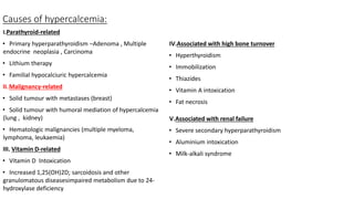 Causes of hypercalcemia:
I.Parathyroid-related
• Primary hyperparathyroidism –Adenoma , Multiple
endocrine neoplasia , Carcinoma
• Lithium therapy
• Familial hypocalciuric hypercalcemia
II.Malignancy-related
• Solid tumour with metastases (breast)
• Solid tumour with humoral mediation of hypercalcemia
(lung , kidney)
• Hematologic malignancies (multiple myeloma,
lymphoma, leukaemia)
III. Vitamin D-related
• Vitamin D Intoxication
• Increased 1,25(OH)2D; sarcoidosis and other
granulomatous diseasesimpaired metabolism due to 24-
hydroxylase deficiency
IV.Associated with high bone turnover
• Hyperthyroidism
• Immobilization
• Thiazides
• Vitamin A intoxication
• Fat necrosis
V.Associated with renal failure
• Severe secondary hyperparathyroidism
• Aluminium intoxication
• Milk-alkali syndrome
 