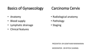 Basics of Gynaecology Carcinoma Cervix
• Anatomy
• Blood supply
• Lymphatic drainage
• Clinical features
• Radiological anatomy
• Pathology
• Staging
PRESENTER: DR GOWTHAM MANIMARAN
MODERATOR : DR RITESH SHARMA
 