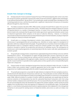 Growth Pole Concept & Strategy 
18. Introduced by the French economist François Perroux in 1949 and developed by other writers since then, 
the concept of economic growth pole is based on the notion of external economies, agglomeration and linkages. 
It was believed that beneficial "spread effects" from growth poles would eventually induce development in the 
remaining peripheral areas, and that they would have a significant relay function in the process of innovation 
diffusion through the urban hierarchy. 
19. The Italian economist, Becattini (1989, 1990) used the concept of Growth Pole to capture the success of 
agglomeration of small firms in some areas of his country. The Italian experience had given impetus to research 
on industrial districts in a number of developed countries. A review of the case material on the industrial 
districts leads to the conclusion that the government and/or government-sponsored institutions cannot create 
an industrial organisation which competes on the basis of collective efficiency. However, if a minimum 
concentration of industrial activity has been privately initiated the governmental institutions can play an important 
part in helping the industry to innovate and expand. 
20. Growth pole as a strategy of development contains many solutions since it involves investment in 
infrastructure in growing/potential and surrounding areas. Attention on nearby regions for development of 
agriculture will ensure adequate food to the people. The growth pole area must have at least one leading sector 
with potential to work as a propulsive industry to boost the economic growth in the region. Apart from the 
measures intended to improve the productivity and efficiency of individual clusters the development of 
infrastructure and in-built programmes of connectivity help to link the clusters with other potential points of 
economic growth. 
21. The growth pole strategy involves comprehensive regional planning aimed at linking rural areas with the 
urban/business centres. The development of regions through growth poles assumes superiority over other 
approaches as it increases productivity by realising external economies of agglomeration. International 
experience reveals that adoption of this approach enables reduction in cost of production through product/area 
specific research and that it is possible to direct public policies to these growth centres instead of diffusing the 
impact over a large area. 
22. A large number of cluster development programmes have been initiated in India in the past. In order to 
realise a larger socio-economic impact, it would be appropriate that if at this stage the cluster development 
programmes are modified and brought within the ambit of a growth pole programme. 
23. The growth pole programme can provide the right ambience to implement the best workplace practices, 
and also become the laboratory for entrepreneurs and start-ups. The growth poles can also combine effectively 
the various infrastructural development activities for providing urban amenities in rural areas as conceptualised 
under PURA. Different activities in a number of clusters within the growth pole area would enjoy not only the 
external economies of interdependence but also the substantial lowering of transaction costs from using 
common facilities of physical and social infrastructure.The increased efficiency of all the activities will reduce 
the unit cost of production and as the demand for the output of the activities expands, it will be met by increased 
supplies from a proliferation of units and expansion of employment in the growth pole region. The growth pole 
project is a new initiative being advanced primarily to expand production and employment in the unorganised 
enterprises in and around the existing clusters of industrial activities and services as well as to induce new 
clusters. 
v 
 