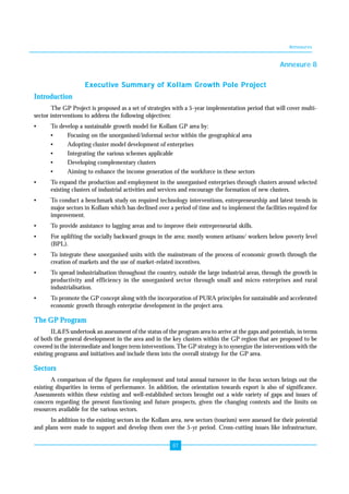 Annexures 
87 
Annexure 8 
Executive Summary of Kollam Growth Pole Project 
Introduction 
The GP Project is proposed as a set of strategies with a 5-year implementation period that will cover multi-sector 
interventions to address the following objectives: 
• To develop a sustainable growth model for Kollam GP area by: 
• Focusing on the unorganised/informal sector within the geographical area 
• Adopting cluster model development of enterprises 
• Integrating the various schemes applicable 
• Developing complementary clusters 
• Aiming to enhance the income generation of the workforce in these sectors 
• To expand the production and employment in the unorganised enterprises through clusters around selected 
existing clusters of industrial activities and services and encourage the formation of new clusters. 
• To conduct a benchmark study on required technology interventions, entrepreneurship and latest trends in 
major sectors in Kollam which has declined over a period of time and to implement the facilities required for 
improvement. 
• To provide assistance to lagging areas and to improve their entrepreneurial skills. 
• For uplifting the socially backward groups in the area; mostly women artisans/ workers below poverty level 
(BPL). 
• To integrate these unorganised units with the mainstream of the process of economic growth through the 
creation of markets and the use of market-related incentives. 
• To spread industrialisation throughout the country, outside the large industrial areas, through the growth in 
productivity and efficiency in the unorganised sector through small and micro enterprises and rural 
industrialisation. 
• To promote the GP concept along with the incorporation of PURA principles for sustainable and accelerated 
economic growth through enterprise development in the project area. 
The GP Program 
IL&FS undertook an assessment of the status of the program area to arrive at the gaps and potentials, in terms 
of both the general development in the area and in the key clusters within the GP region that are proposed to be 
covered in the intermediate and longer term interventions. The GP strategy is to synergize the interventions with the 
existing programs and initiatives and include them into the overall strategy for the GP area. 
Sectors 
A comparison of the figures for employment and total annual turnover in the focus sectors brings out the 
existing disparities in terms of performance. In addition, the orientation towards export is also of significance. 
Assessments within these existing and well-established sectors brought out a wide variety of gaps and issues of 
concern regarding the present functioning and future prospects, given the changing contexts and the limits on 
resources available for the various sectors. 
In addition to the existing sectors in the Kollam area, new sectors (tourism) were assessed for their potential 
and plans were made to support and develop them over the 5-yr period. Cross-cutting issues like infrastructure, 
 