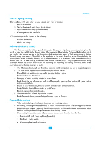 Annexures 
EDP & Capacity Building 
This would cover 500 units with 4 persons per unit for 4 types of training: 
1. Process efficiencies 
2. Worker health and safety (supervisor training) 
3. Worker health and safety (women workers) 
4. Cleaner practices and standards 
89 
With continuing refresher courses in the following: 
1. Efficiencies training 
2. Health and safety- 
Fisheries (Marine & Inland) 
The fisheries sector in Kollam, specially the marine fisheries, is a significant economic activity given the 
length of coast line available to the district. Inland fisheries, practiced largely in the Ashtamudi Lake (saline water) 
and canal is a less intense practice in the Shastamkota Lake as that is the source of fresh water supply to Kollam 
Town (drinking water source). About 70% of the population in the area is dependent on the fishing industry for 
livelihood with a total turnover of about Rs. 1,439 crores and exports of Rs 920 crores. There are more than 36,000 
persons from the GP area directly involved with the marine fisheries sector, a large proportion of them being 
fishermen. Women are involved mostly in the pre-processing and processing and vending operations. Some of the 
observations on the fishing sector are as under: 
• The fisheries sector, though has the critical numbers, is still unorganised and has no bargaining power. 
• The poor and un-hygiene condition of landing and auction centers. 
• Unavailability of potable water and quality ice at the landing centers. 
• Poor sanitation and allied issues. 
• Dumping of wastes including plastics in the sea shore. 
• Lack of post-harvest infrastructure such as cold storages ice plants, peeling centers, fish curing centers 
and processing plants. 
• Inspite of heavy fish landing, the area has very limited centres for value addition. 
• Lack of Quality Control Laboratories in the GP area. 
• Limited exposure to organised market. 
• No collective effort to boost aquaculture activities. 
• Lack of proper training-cum-product development centre in the area. 
Proposed Interventions 
• Value addition by improving hygiene in storage and cleaning practices. 
• Inculcating standard processes in handling to ensure compliance with food safety and hygiene standards 
• Improvement in working conditions through improvements in living and working environment, better 
facilities, training and availability of amenities at the landing centres. 
• Cross-cutting intervention on overall environment improvement along the shore line for: 
• Improved fish catch (value, quality and quantity) 
• Food safety (value, quality) 
• Community health and environment 
 