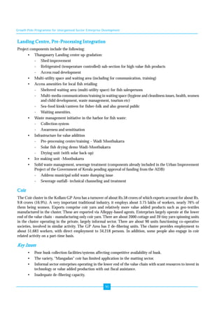 Growth Pole Programme for Unorganised Sector Enterprise Development 
Landing Centre, Pre-Processing Integration 
Project components include the following: 
90 
• Thangasarry Landing center up-gradation: 
- Shed improvement 
- Refrigerated (temperature controlled) sub-section for high value fish products 
- Access road development 
• Multi-utility space and waiting area (including for communication, training) 
• Access amenities for local fish retailing 
- Sheltered waiting area (multi-utility space) for fish salespersons 
- Multi-media communications/training in waiting space (hygiene and cleanliness issues, health, women 
and child development, waste management, tourism etc) 
- Sea-food kiosk/canteen for fisher-folk and also general public 
- Waiting amenities. 
• Waste management initiative in the harbor for fish waste: 
- Collection system 
- Awareness and sensitisation 
• Infrastructure for value addition 
- Pre-processing centre/training - Wadi Moothukarra 
- Solar fish drying demo Wadi-Moothukarra 
- Drying unit (with solar back-up) 
• Ice making unit -Moothukarra 
• Solid waste management, sewerage treatment (components already included in the Urban Improvement 
Project of the Government of Kerala pending approval of funding from the ADB) 
- Address municipal solid waste dumping issue 
- Sewerage outfall- technical channeling and treatment 
Coir 
The Coir cluster in the Kollam GP Area has a turnover of about Rs.58 crores of which exports account for about Rs. 
9.8 crores (16.9%). A very important traditional industry, it employs about 3.75 lakhs of workers, nearly 76% of 
them being women. Exports comprise coir yarn and relatively more value added products such as geo-textiles 
manufactured in the cluster. These are exported via Alleppy-based agents. Enterprises largely operate at the lower 
end of the value chain - manufacturing only coir yarn. There are about 2000 cottage and 20 tiny yarn spinning units 
in the cluster operating in the private, largely informal sector. There are about 90 units functioning co-operative 
societies, involved in similar activity. The GP Area has 2 de-fibering units. The cluster provides employment to 
about 51,683 workers, with direct employment to 34,218 persons. In addition, some people also engage in coir 
related activity on a part-time basis. 
Key Issues 
• Poor husk collection facilities/systems affecting competitive availability of husk. 
• The variety, "Mangadan" coir has limited application in the matting sector. 
• Informal sector enterprises operating in the lower end of the value chain with scant resources to invest in 
technology or value added production with out fiscal assistance. 
• Inadequate de-fibering capacity. 
 