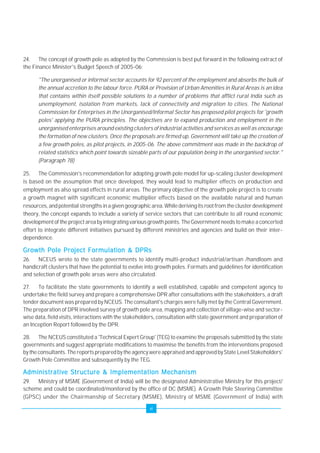 24. The concept of growth pole as adopted by the Commission is best put forward in the following extract of 
the Finance Minister's Budget Speech of 2005-06: 
"The unorganised or informal sector accounts for 92 percent of the employment and absorbs the bulk of 
the annual accretion to the labour force. PURA or Provision of Urban Amenities in Rural Areas is an idea 
that contains within itself possible solutions to a number of problems that afflict rural India such as 
unemployment, isolation from markets, lack of connectivity and migration to cities. The National 
Commission for Enterprises in the Unorganised/Informal Sector has proposed pilot projects for 'growth 
poles' applying the PURA principles. The objectives are to expand production and employment in the 
unorganised enterprises around existing clusters of industrial activities and services as well as encourage 
the formation of new clusters. Once the proposals are firmed up, Government will take up the creation of 
a few growth poles, as pilot projects, in 2005-06. The above commitment was made in the backdrop of 
related statistics which point towards sizeable parts of our population being in the unorganised sector." 
(Paragraph 78) 
25. The Commission's recommendation for adopting growth pole model for up-scaling cluster development 
is based on the assumption that once developed, they would lead to multiplier effects on production and 
employment as also spread effects in rural areas. The primary objective of the growth pole project is to create 
a growth magnet with significant economic multiplier effects based on the available natural and human 
resources, and potential strengths in a given geographic area. While deriving its root from the cluster development 
theory, the concept expands to include a variety of service sectors that can contribute to all round economic 
development of the project area by integrating various growth points. The Government needs to make a concerted 
effort to integrate different initiatives pursued by different ministries and agencies and build on their inter-dependence. 
Growth Pole Project Formulation & DPRs 
26. NCEUS wrote to the state governments to identify multi-product industrial/artisan /handloom and 
handicraft clusters that have the potential to evolve into growth poles. Formats and guidelines for identification 
and selection of growth pole areas were also circulated. 
27. To facilitate the state governments to identify a well established, capable and competent agency to 
undertake the field survey and prepare a comprehensive DPR after consultations with the stakeholders, a draft 
tender document was prepared by NCEUS. The consultant's charges were fully met by the Central Government. 
The preparation of DPR involved survey of growth pole area, mapping and collection of village-wise and sector-wise 
data, field visits, interactions with the stakeholders, consultation with state government and preparation of 
an Inception Report followed by the DPR. 
28. The NCEUS constituted a 'Technical Expert Group' (TEG) to examine the proposals submitted by the state 
governments and suggest appropriate modifications to maximise the benefits from the interventions proposed 
by the consultants. The reports prepared by the agency were appraised and approved by State Level Stakeholders' 
Growth Pole Committee and subsequently by the TEG. 
Administrative Structure & Implementation Mechanism 
29. Ministry of MSME (Government of India) will be the designated Administrative Ministry for this project/ 
scheme and could be coordinated/monitored by the office of DC (MSME). A Growth Pole Steering Committee 
(GPSC) under the Chairmanship of Secretary (MSME), Ministry of MSME (Government of India) with 
vi 
 