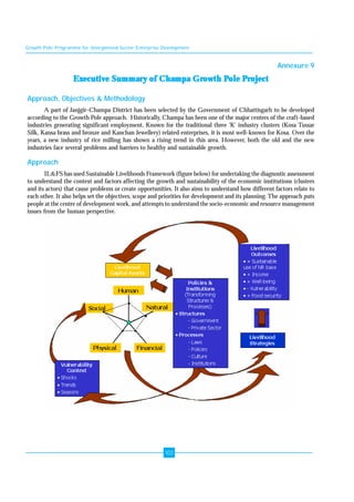 Growth Pole Programme for Unorganised Sector Enterprise Development 
102 
Annexure 9 
Executive Summary of Champa Growth Pole Project 
Approach, Objectives & Methodology 
A part of Janjgir-Champa District has been selected by the Government of Chhattisgarh to be developed 
according to the Growth Pole approach. Historically, Champa has been one of the major centres of the craft-based 
industries generating significant employment. Known for the traditional three 'K' industry clusters (Kosa Tussar 
Silk, Kansa brass and bronze and Kanchan Jewellery) related enterprises, it is most well-known for Kosa. Over the 
years, a new industry of rice milling has shown a rising trend in this area. However, both the old and the new 
industries face several problems and barriers to healthy and sustainable growth. 
Approach 
IL&FS has used Sustainable Livelihoods Framework (figure below) for undertaking the diagnostic assessment 
to understand the context and factors affecting the growth and sustainability of the economic institutions (clusters 
and its actors) that cause problems or create opportunities. It also aims to understand how different factors relate to 
each other. It also helps set the objectives, scope and priorities for development and its planning. The approach puts 
people at the centre of development work, and attempts to understand the socio-economic and resource management 
issues from the human perspective. 
 