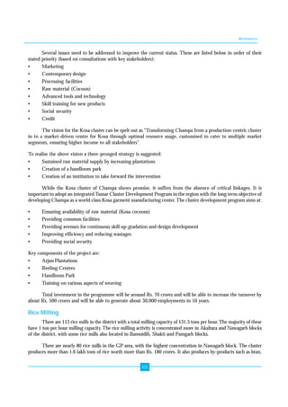 Annexures 
Several issues need to be addressed to improve the current status. These are listed below in order of their 
stated priority (based on consultations with key stakeholders): 
• Marketing 
• Contemporary design 
• Processing facilities 
• Raw material (Cocoon) 
• Advanced tools and technology 
• Skill training for new products 
• Social security 
• Credit 
The vision for the Kosa cluster can be spelt out as "Transforming Champa from a production-centric cluster 
in to a market-driven centre for Kosa through optimal resource usage, customised to cater to multiple market 
segments, ensuring higher income to all stakeholders". 
To realise the above vision a three-pronged strategy is suggested: 
• Sustained raw material supply by increasing plantations 
• Creation of a handloom park 
• Creation of an institution to take forward the intervention 
While the Kosa cluster of Champa shows promise, it suffers from the absence of critical linkages. It is 
important to adopt an integrated Tussar Cluster Development Program in the region with the long term objective of 
developing Champa as a world class Kosa garment manufacturing center. The cluster development program aims at: 
• Ensuring availability of raw material (Kosa cocoons) 
• Providing common facilities 
• Providing avenues for continuous skill up-gradation and design development 
• Improving efficiency and reducing wastages 
• Providing social security 
Key components of the project are: 
• Arjun Plantations 
• Reeling Centres 
• Handloom Park 
• Training on various aspects of weaving 
Total investment in the programme will be around Rs. 70 crores and will be able to increase the turnover by 
about Rs. 500 crores and will be able to generate about 30,000 employments in 10 years. 
Rice Milling 
There are 113 rice mills in the district with a total milling capacity of 131.5 tons per hour. The majority of these 
have 1 ton per hour milling capacity. The rice milling activity is concentrated more in Akaltara and Nawagarh blocks 
of the district, with some rice mills also located in Bamnidih, Shakti and Pamgarh blocks. 
There are nearly 80 rice mills in the GP area, with the highest concentration in Nawagarh block. The cluster 
produces more than 1.6 lakh tons of rice worth more than Rs. 180 crores. It also produces by-products such as bran, 
105 
 