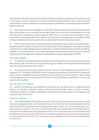 representatives from Planning Commission, Ministry of Finance, and Experts appropriate to the sectors covered 
in each project, members drawn from concerned ministries/financial institutions, banks, state government 
representatives could be constituted for overseeing the policy, identification of growth pole projects/schemes, 
implementation, etc. 
30. At the state level a State Stakeholders Growth Pole Committee (SSGPC) under the chairmanship of the 
state chief secretary is to be constituted with members drawn from concerned ministries/departments of the 
state government, nodal agency, district magistrate (DM) of the area covered, financial institutions, banks, 
representatives of the public and industry. Agencies with operations in the growth pole area could be involved 
for close coordination, monitoring and effective and timely implementation of the project/scheme. 
31. A PPP-based Special Purpose Vehicle (SPV), which will embody the sprit of public private partnership, is 
proposed to help in making the project/scheme self-sustaining in its succeeding phases and public intervention 
is only to act as a catalyst through awareness generation, creation of common facilities, training and skill up-gradation, 
etc. The proposed SPV is to be a legal entity empowered with decision-making structure to undertake 
implementation of the approved institutional strengthening and capacity building project and DPR. 
Financial Support 
32. The finance for the growth pole will be provided by the Central and the concerned state government and 
other partners in the ratio of 60:40. The Central share may go up to 80 per cent if the growth pole area happens 
to be one of the backward areas of the state/UT. 
33. The average size of the project could be about Rs. 250 crores with funding being sourced from three 
components, viz., (i) existing Central/State Schemes, (ii) private sector partners, and (iii) under the growth pole 
project scheme for additional requirement of funds to be provided by the Central Government. Higher outlays 
could be approved by the Central Government Scheme Steering Committee depending on the needs and 
requirements of a project. 
The Six Pilot GP Projects 
34. Based on the objectives and the guidelines forwarded to the state governments, six pilot growth pole 
projects, viz. Sikandra in Rajasthan, Domjur and Panchla in West Bengal, Kollam in Kerala, Chamoli in 
Uttarakhand, Champa and Janjgir in Chhattisgarh, South-Western Kamrup in Assam, were proposed by the 
respective State Governments. 
Financial Outlays 
35. The funding proposals of the 6 projects reveal that 31 per cent of the cost would be met out of the existing 
Central and state governments' schemes. Another 31 per cent is from the private sector participation, while the 
Central Government contribution towards the growth poles will be 38 per cent. The combined project cost of 
these 6 projects is about Rs.1, 475 crores, of which about Rs.460 crores would be from the existing schemes of 
the Government of India and the state governments, Rs.457 crores from the private sector (contribution from 
the beneficiaries/users) and a total of Rs.558 crores as additional requirement for the project to be provided by 
the Central Government in 5 years. The Central Government contribution for the first year has been placed at 
Rs. 225 crores. 
vii 
 