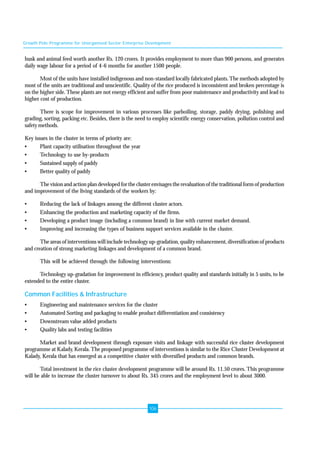 Growth Pole Programme for Unorganised Sector Enterprise Development 
husk and animal feed worth another Rs. 120 crores. It provides employment to more than 900 persons, and generates 
daily wage labour for a period of 4-6 months for another 1500 people. 
Most of the units have installed indigenous and non-standard locally fabricated plants. The methods adopted by 
most of the units are traditional and unscientific. Quality of the rice produced is inconsistent and broken percentage is 
on the higher side. These plants are not energy efficient and suffer from poor maintenance and productivity and lead to 
higher cost of production. 
There is scope for improvement in various processes like parboiling, storage, paddy drying, polishing and 
grading, sorting, packing etc. Besides, there is the need to employ scientific energy conservation, pollution control and 
safety methods. 
Key issues in the cluster in terms of priority are: 
• Plant capacity utilisation throughout the year 
• Technology to use by-products 
• Sustained supply of paddy 
• Better quality of paddy 
The vision and action plan developed for the cluster envisages the revaluation of the traditional form of production 
and improvement of the living standards of the workers by: 
• Reducing the lack of linkages among the different cluster actors. 
• Enhancing the production and marketing capacity of the firms. 
• Developing a product image (including a common brand) in line with current market demand. 
• Improving and increasing the types of business support services available in the cluster. 
The areas of interventions will include technology up-gradation, quality enhancement, diversification of products 
and creation of strong marketing linkages and development of a common brand. 
This will be achieved through the following interventions: 
Technology up-gradation for improvement in efficiency, product quality and standards initially in 5 units, to be 
extended to the entire cluster. 
Common Facilities & Infrastructure 
• Engineering and maintenance services for the cluster 
• Automated Sorting and packaging to enable product differentiation and consistency 
• Downstream value added products 
• Quality labs and testing facilities 
Market and brand development through exposure visits and linkage with successful rice cluster development 
programme at Kalady, Kerala. The proposed programme of interventions is similar to the Rice Cluster Development at 
Kalady, Kerala that has emerged as a competitive cluster with diversified products and common brands. 
Total investment in the rice cluster development programme will be around Rs. 11.50 crores. This programme 
will be able to increase the cluster turnover to about Rs. 345 crores and the employment level to about 3000. 
106 
 
