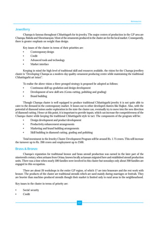 Annexures 
107 
Jewellery 
Champa is famous throughout Chhattisgarh for its jewelry. The major centers of production in the GP area are 
Champa, Baloda and Sheorinarayan. Most of the ornaments produced in the cluster are for the local market. Consequently, 
there is greater emphasis on weight than design. 
Key issues of the cluster in terms of their priorities are: 
• Contemporary design 
• Credit 
• Advanced tools and technology 
• Market interface 
Keeping in mind the high level of traditional skill and resources available, the vision for the Champa jewellery 
cluster is "Developing Champa as a modern-day quality-ornament producing centre while maintaining the traditional 
Chhattisgarhi art intact". 
To realise the above vision a three-pronged strategy is proposed be adopted as follows: 
• Continuous skill up-gradation and design development 
• Development of new skill sets (Gems cutting, polishing and grading) 
• Brand building 
Though Champa cluster is well equipped to produce traditional Chhattisgarhi jewelry it is not quite able to 
cater to the demand in the contemporary market. It looses out to other developed clusters like Rajkot. Also, with the 
potential of diamond mines under exploration in the state the cluster can, eventually try to move into the new direction 
of diamond cutting. Hence at this point, it is important to provide inputs, which can increase the competitiveness of the 
Champa cluster while keeping the traditional Chhattisgarhi style in tact. The components of the program will be: 
• Design development and product development 
• Productivity enhancement arrangements 
• Marketing and brand building arrangements 
• Skill building in diamond cutting, grading and polishing 
Total investment in the Jewelry Cluster Development Program will be around Rs. 1.75 crores. This will increase 
the turnover up to Rs. 200 crores and employment up to 2500. 
Brass & Bronze 
Champa's reputation for traditional bronze and brass utensil production was earned in the later part of the 
nineteenth century, when artisans from Orissa, known locally as kansars migrated here and established utensil production 
units. There was a time when nearly 500 families were involved in this cluster but nowadays only about 200 families are 
engaged in this occupation. 
There are about 20 workshops in the entire GP region, of which 17 are into brassware and the rest work with 
bronze. The products of the cluster are traditional utensils which are used mainly during marriages or festivals. They 
are heavier than machine-produced utensils though their market is limited only to rural areas in the neighbourhood. 
Key issues in the cluster in terms of priority are: 
• Social security 
• Credit 
 