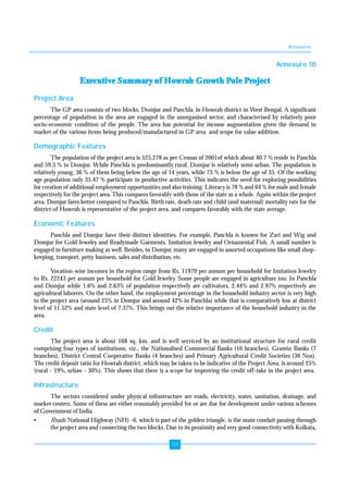 Annexures 
117 
Annexure 10 
Executive Summary of Howrah Growth Pole Project 
Project Area 
The GP area consists of two blocks, Domjur and Panchla, in Howrah district in West Bengal. A significant 
percentage of population in the area are engaged in the unorganised sector, and characterised by relatively poor 
socio-economic condition of the people. The area has potential for income augmentation given the demand in 
market of the various items being produced/manufactured in GP area and scope for value addition. 
Demographic Features 
The population of the project area is 525,278 as per Census of 2001of which about 40.7 % reside in Panchla 
and 59.3 % in Domjur. While Panchla is predominantly rural, Domjur is relatively semi-urban. The population is 
relatively young, 36 % of them being below the age of 14 years, while 73 % is below the age of 35. Of the working 
age population only 35.47 % participate in productive activities. This indicates the need for exploring possibilities 
for creation of additional employment opportunities and also training. Literacy is 78 % and 64 % for male and female 
respectively for the project area. This compares favorably with those of the state as a whole. Again within the project 
area, Domjur fares better compared to Panchla. Birth rate, death rate and child (and maternal) mortality rate for the 
district of Howrah is representative of the project area, and compares favorably with the state average. 
Economic Features 
Panchla and Domjur have their distinct identities. For example, Panchla is known for Zari and Wig and 
Domjur for Gold Jewelry and Readymade Garments, Imitation Jewelry and Ornamental Fish. A small number is 
engaged in furniture making as well. Besides, in Domjur, many are engaged in assorted occupations like small shop-keeping, 
transport, petty business, sales and distribution, etc. 
Vocation-wise incomes in the region range from Rs. 11979 per annum per household for Imitation Jewelry 
to Rs. 22243 per annum per household for Gold Jewelry. Some people are engaged in agriculture too. In Panchla 
and Domjur while 1.6% and 2.63% of population respectively are cultivators, 2.44% and 2.97% respectively are 
agricultural laborers. On the other hand, the employment percentage in the household industry sector is very high 
in the project area (around 25% in Domjur and around 42% in Panchla) while that is comparatively low at district 
level of 11.52% and state level of 7.37%. This brings out the relative importance of the household industry in the 
area. 
Credit 
The project area is about 168 sq. km. and is well serviced by an institutional structure for rural credit 
comprising four types of institutions, viz., the Nationalised Commercial Banks (16 branches), Gramin Banks (7 
branches), District Central Cooperative Banks (4 branches) and Primary Agricultural Credit Societies (36 Nos). 
The credit deposit ratio for Howrah district, which may be taken to be indicative of the Project Area, is around 25% 
(rural - 19%, urban - 30%). This shows that there is a scope for improving the credit off-take in the project area. 
Infrastructure 
The sectors considered under physical infrastructure are roads, electricity, water, sanitation, drainage, and 
market centers. Some of these are either reasonably provided for or are due for development under various schemes 
of Government of India. 
• Roads: National Highway (NH) -6, which is part of the golden triangle, is the main conduit passing through 
the project area and connecting the two blocks. Due to its proximity and very good connectivity with Kolkata, 
 