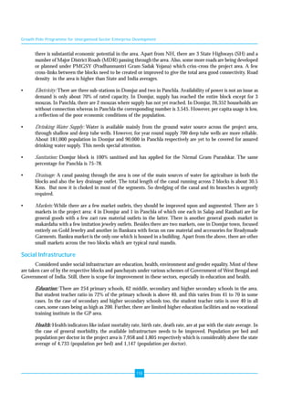 Growth Pole Programme for Unorganised Sector Enterprise Development 
there is substantial economic potential in the area. Apart from NH, there are 3 State Highways (SH) and a 
number of Major District Roads (MDR) passing through the area. Also, some more roads are being developed 
or planned under PMGSY (Pradhanmantri Gram Sadak Yojana) which criss-cross the project area. A few 
cross-links between the blocks need to be created or improved to give the total area good connectivity. Road 
density in the area is higher than State and India averages. 
• Electricity: There are three sub-stations in Domjur and two in Panchla. Availability of power is not an issue as 
demand is only about 70% of rated capacity. In Domjur, supply has reached the entire block except for 3 
mouzas. In Panchla, there are 2 mouzas where supply has not yet reached. In Domjur, 26,352 households are 
without connection whereas in Panchla the corresponding number is 3,545. However, per capita usage is low, 
a reflection of the poor economic conditions of the population. 
• Drinking Water Supply: Water is available mainly from the ground water source across the project area, 
through shallow and deep tube wells. However, for year round supply 700 deep tube wells are more reliable. 
About 181,000 population in Domjur and 90,000 in Panchla respectively are yet to be covered for assured 
drinking water supply. This needs special attention. 
• Sanitation: Domjur block is 100% sanitised and has applied for the Nirmal Gram Purashkar. The same 
118 
percentage for Panchla is 75-78. 
• Drainage: A canal passing through the area is one of the main sources of water for agriculture in both the 
blocks and also the key drainage outlet. The total length of the canal running across 2 blocks is about 30.5 
Kms. But now it is choked in most of the segments. So dredging of the canal and its branches is urgently 
required. 
• Markets: While there are a few market outlets, they should be improved upon and augmented. There are 5 
markets in the project area: 4 in Domjur and 1 in Panchla of which one each in Salap and Ranihati are for 
general goods with a few zari raw material outlets in the latter. There is another general goods market in 
makardaha with a few imitation jewelry outlets. Besides there are two markets, one in Domjur town, focused 
entirely on Gold Jewelry and another in Bankura with focus on raw material and accessories for Readymade 
Garments. Bankra market is the only one which is housed in a building. Apart from the above, there are other 
small markets across the two blocks which are typical rural mandis. 
Social Infrastructure 
Considered under social infrastructure are education, health, environment and gender equality. Most of these 
are taken care of by the respective blocks and panchayats under various schemes of Government of West Bengal and 
Government of India. Still, there is scope for improvement in these sectors, especially in education and health. 
Education: There are 254 primary schools, 62 middle, secondary and higher secondary schools in the area. 
But student teacher ratio in 72% of the primary schools is above 40, and this varies from 41 to 70 in some 
cases. In the case of secondary and higher secondary schools too, the student teacher ratio is over 40 in all 
cases, some cases being as high as 200. Further, there are limited higher education facilities and no vocational 
training institute in the GP area. 
Health: Health indicators like infant mortality rate, birth rate, death rate, are at par with the state average. In 
the case of general morbidity, the available infrastructure needs to be improved. Population per bed and 
population per doctor in the project area is 7,958 and 1,805 respectively which is considerably above the state 
average of 4,733 (population per bed) and 1,147 (population per doctor). 
 