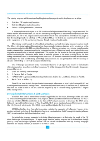Growth Pole Programme for Unorganised Sector Enterprise Development 
The training programs will be monitored and implemented through the multi-tiered structure as below: 
• State level GP Monitoring Committee 
• State Level Implementation Committee 
• District Level Implementation Committee 
A major emphasis in the report is on the formation of a large number of Self Help Groups in the area. For 
various reasons, the number of SHGs in the area is low today in comparison to the norms in other areas of the state. 
In this effort, the role of the Anganwadi workers would be critical. They are expected to first educate the people so 
that they can be persuaded to take help of NGOs to form SHGs. The desired end result would be formation and 
active engagement of SHGs and increased income through creation of social capital. 
The training would basically be of two kinds: artisan based and trade (emerging industry /vocation) based. 
The delivery of training is planned through various channels employing a mix of private service providers as well as 
government organisations like ITIs, specialised institutions in fisheries, agriculture, etc., with the task of ensuring 
market relevance of the courses entrusted to the Implementing Agency. The critical issue is post training deployment 
in productive work leading to income augmentation. This implies that the artisans or the trade apprentices would 
need a handholding for a minimum period. What is needed is guidance to the trainee to bridge across the three 
linkage deficiencies at least for a threshold period to start with. The problems with all rural delivery models in India, 
specifically for the trade based training, are the high transaction cost and non-participation both of which may be 
obviated with the help of Self Help Group model of delivery. 
One of the major impediments for the economic development of GP region is the absence of market outlet 
which translates into lack of access to final consumers. To bridge this gap at the local level, market linkages are 
proposed by way of: 
1. Gems and Jewellery Park in Domjur 
2. A Garment Park in Domjur 
3. "KARIGORI"-A permanent Haat (having retail centers also) for the Local Rural Artisans in Panchla 
4. Retail Outlet in Kolkata city 
To tackle the issue of credit linkage the solution envisaged is formation of social capital through (SHG) and 
accessing institutional finance through them. There would also be the need for social infrastructure to improve the 
education and health facilities in the area. These are proposed by way of a science college, a polytechnic, a hospital 
and a nursing school. 
Developmental Interventions & Cost Estimates 
In essence three kinds of interventions have been suggested across the sectors, knowledge, market and credit. 
To affect these linkages interventions have been proposed. The total cost towards these interventions is Rs. 401.87 
crores out of which MSME contribution in the form of GP outlay is expected to be around Rs. 77.37 crores. 
Balance is expected from Government of West Bengal (Rs. 42.75 crores, Existing schemes of Government of India 
(Rs. 120.20 crores), private sector (Rs. 123.00 crores) and beneficiaries (Rs 38.55 crores). 
62,910 families have been chosen for intervention excluding the reasonably well off people. However, before 
any intervention is carried out all the stakeholders have to be convinced about the GP concept, the training schemes, 
SHG formation and the likely benefits to be accrued. 
Accordingly the program is expected to be in the following sequence: (a) Informing the people of the GP 
about the concept, (b) Counselling the GP region people about the training programs and SHG formation through 
publicity camps and through Anganwadi workers. The cost towards this awareness build-up, including newspaper 
insertions and industry seminars, is estimated to be Rs 9.65 crores. 
120 
 