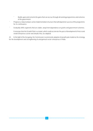 ´ Builds upon and cements the gains that can accrue through all existing programmes and schemes 
ix 
of the government. 
´ Proposes a robust and pro-active implementation structure that will depend on success of the programme 
for its continuance. 
´ Gradually shifts segments that are viable, away from dependence on grants and government schemes. 
It emerges that the Growth Pole is a model, which could accelerate the pace of development of micro and 
small enterprises sector and should, thus, be adopted. 
43. In the light of the foregoing, the Commission recommends adoption of growth pole model as the strategy 
for the development and strengthening of unorganised sector enterprises in India. 
 