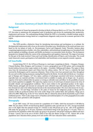 Annexures 
131 
Annexure 11 
Executive Summary of South-West Kamrup Growth Pole Project 
Background 
Government of Assam has proposed to develop six blocks of Kamrup district as a GP Area. The DPR for the 
GP Area aims to mainstream the unorganised units of production and services by maximising their productivity, 
employment and income. The underpinning ideology behind the DPR is to formulate a detailed strategic projects 
and their implementation strategy based on a comprehensive diagnostic study across the economic spectrum of the 
region. 
Methodology 
The DPR provides a distinctive thrust for introducing interventions and mechanisms to co-ordinate the 
developmental requirements with a focus on the needs of the project area. Identification of the needs and issues were 
based on the two phases of study, viz. Reconnaissance Survey and Diagnostic Study. Thereafter, business plans 
comprising implementation schedule, role of key stakeholders, and institutional strengthening were formulated with 
special emphasis on building a dynamic and flexible mechanism to accommodate future decisions. The development 
proposals were designed within the context of the existing policies and regulatory framework. The stages of execution 
for this part of the study involved: Vision and Goal Setting, Identification of Projects, and Action plan. The overall 
study framework ensures participation of all stakeholders and beneficiaries across targeted economic segments. 
GP Area Profile 
Located along NH-37, the GPArea of Kamrup is a rural space comprising six blocks - Chaygaon, Rampur, 
Chayani Borduar, Boko, Bongaon, and Goroimari. It covers a geographical area of 920 sq.kms. and is strategically 
located midway between three major markets in the region - Guwahati, Shillong and Golpara. The region is 5kms 
away from the international airport and 25kms from the railway station. The GP Area is a relatively flat land 
traversed by Brahmaputra and its numerous tributaries. Most of these rivers have perennial water flow throughout 
the year and overflow during monsoons causing flood hazard in the blocks. Severely affected blocks are: Goroimari, 
part of Rampur and Chaygaon. GP Area enjoys a plethora of advantages associated with factors of production, 
especially land, raw material and labor. Government land is available in surplus and at cheaper rate. At present, 
majority of the land is utilised either for pasture or is lying as cultivable waste and fallow. So the possibility of unrest 
due to land acquisition is negligible. The region has copious reserves of varied types of natural resources by virtue of 
favorable climatic and topographical conditions. This is most evident in the agricultural produce of the region. 
Paddy, banana, pineapple and arecanut are among the most cultivated crops with surplus production. These crops 
have demand not only in the Indian bazaars but also in the international market. The area is also known for its non-mulberry 
silk i.e. Eri and Muga. Sericulture is the pride of Assam for the indigenous people as Muga and Eri 
varieties of silks are produced nowhere else in the world. Muga is the costliest fabric after pashmina. Muga yarn is 
sold at Rs.5000-7000 per kg. In the GP Area, both the silks are cultured by almost all the households as part of their 
traditional practice. There is also a large reserve of bamboo and medicinal plants (5% of the geographical area under 
forest cover) where potential is still unexplored. 
Demography 
As per 2001 census, GP Area accounts for a population of 4.7 lakhs, which has increased to 5.28 lakhs by 
2008. The area shares 18.93% of total Kamrup district population with a growth rate of 1.33%. Average household 
size is 5.56, higher than the national average of 5. Density is only 520 persons per sq. km. 56% of the population 
falls under the age group of 15-59 years, maximum concentration being in the age group of 7-14 years. There is a 
potential for the population within this tender age group to be groomed, with proper training for skilled work force 
in future. Literacy rate in the area is 63.95% which is less than the district average of 74%. Almost 50% of the 
populations have education below primary level and another 30% have education below matriculation. 
 