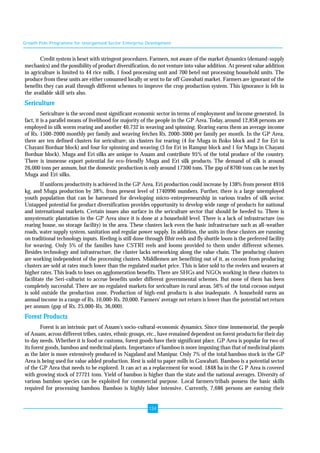 Growth Pole Programme for Unorganised Sector Enterprise Development 
Credit system is beset with stringent procedures. Farmers, not aware of the market dynamics (demand-supply 
mechanics) and the possibility of product diversification, do not venture into value addition. At present value addition 
in agriculture is limited to 44 rice mills, 1 food processing unit and 700 betel nut processing household units. The 
produce from these units are either consumed locally or sent to far off Guwahati market. Farmers are ignorant of the 
benefits they can avail through different schemes to improve the crop production system. This ignorance is felt in 
the available skill sets also. 
Sericulture 
Sericulture is the second most significant economic sector in terms of employment and income generated. In 
fact, it is a parallel means of livelihood for majority of the people in the GP Area. Today, around 12,858 persons are 
employed in silk worm rearing and another 40,732 in weaving and spinning. Rearing earns them an average income 
of Rs. 1500-2000 monthly per family and weaving fetches Rs. 2000-3000 per family per month. In the GP Area, 
there are ten defined clusters for sericulture; six clusters for rearing (4 for Muga in Boko block and 2 for Eri in 
Chayani Borduar block) and four for spinning and weaving (3 for Eri in Rampur block and 1 for Muga in Chayani 
Borduar block). Muga and Eri silks are unique to Assam and contribute 95% of the total produce of the country. 
There is immense export potential for eco-friendly Muga and Eri silk products. The demand of silk is around 
26,000 tons per annum, but the domestic production is only around 17300 tons. The gap of 8700 tons can be met by 
Muga and Eri silks. 
If uniform productivity is achieved in the GP Area, Eri production could increase by 138% from present 4916 
kg, and Muga production by 38%, from present level of 1740996 numbers. Further, there is a large unemployed 
youth population that can be harnessed for developing micro-entrepreneurship in various trades of silk sector. 
Untapped potential for product diversification provides opportunity to develop wide range of products for national 
and international markets. Certain issues also surface in the sericulture sector that should be heeded to. There is 
unsystematic plantation in the GP Area since it is done at a household level. There is a lack of infrastructure (no 
rearing house, no storage facility) in the area. These clusters lack even the basic infrastructure such as all-weather 
roads, water supply system, sanitation and regular power supply. In addition, the units in these clusters are running 
on traditional technology inputs. Reeling is still done through Bhir reels and fly shuttle loom is the preferred facility 
for weaving. Only 5% of the families have CSTRI reels and looms provided to them under different schemes. 
Besides technology and infrastructure, the cluster lacks networking along the value chain. The producing clusters 
are working independent of the processing clusters. Middlemen are benefiting out of it, as cocoon from producing 
clusters are sold at rates much lower than the regulated market price. This is later sold to the reelers and weavers at 
higher rates. This leads to loses on agglomeration benefits. There are SHGs and NGOs working in these clusters to 
facilitate the Seri-culturist to accrue benefits under different governmental schemes. But none of them has been 
completely successful. There are no regulated markets for sericulture in rural areas. 56% of the total cocoon output 
is sold outside the production zone. Production of high-end products is also inadequate. A household earns an 
annual income in a range of Rs. 10,000-Rs. 20,000. Farmers' average net return is lower than the potential net return 
per annum (gap of Rs. 25,000-Rs. 36,000). 
Forest Products 
Forest is an intrinsic part of Assam's socio-cultural-economic dynamics. Since time immemorial, the people 
of Assam, across different tribes, castes, ethnic groups, etc., have remained dependent on forest products for their day 
to day needs. Whether it is food or customs, forest goods have their significant place. GP Area is popular for two of 
its forest goods, bamboo and medicinal plants. Importance of bamboo is more imposing than that of medicinal plants 
as the later is more extensively produced in Nagaland and Manipur. Only 7% of the total bamboo stock in the GP 
Area is being used for value added production. Rest is sold to paper mills in Guwahati. Bamboo is a potential sector 
of the GP Area that needs to be explored. It can act as a replacement for wood. 1848 ha in the G P Area is covered 
with growing stock of 27721 tons. Yield of bamboo is higher than the state and the national averages. Diversity of 
various bamboo species can be exploited for commercial purpose. Local farmers/tribals possess the basic skills 
required for processing bamboo. Bamboo is highly labor intensive. Currently, 7,686 persons are earning their 
134 
 
