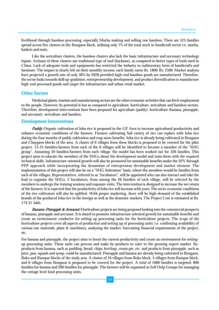 Annexures 
livelihood through bamboo processing, especially Murha making and selling raw bamboo. There are 525 families 
spread across five clusters in the Bongaon block, utilising only 7% of the total stock in handicraft sector i.e. murha, 
baskets and mats. 
Like the sericulture clusters, the bamboo clusters also lack the basic infrastructure and necessary technology 
inputs. Artisans of these clusters use traditional type of tool (hacksaw), as compared to better types of tools used in 
China. Lack of adequate tools and equipments has restricted the industry to rudimentary form of handicrafts and 
furniture. The impact is clearly felt on their monthly income, each family earns Rs. 1800-Rs. 2500. Market analysts 
have projected a growth rate of only 30% by 2028 provided high-end bamboo goods are manufactured. Therefore, 
the sector looks towards skill up-gradation, entrepreneurship development, and product diversification to manufacture 
high-end processed goods and target the infrastructure and urban retail market. 
Other Sectors 
Medicinal plants, tourism and manufacturing sectors are the other economic activities that can fetch employment 
to the people. However, its potential is less as compared to agriculture, horticulture, sericulture and bamboo sectors. 
Therefore, development interventions have been proposed for agriculture (paddy), horticulture (banana, pineapple, 
and arecanut), sericulture and bamboo. 
Development Interventions 
Paddy: Organic cultivation of Joha rice is proposed in the GP Area to increase agricultural productivity and 
enhance economic conditions of the farmers. Farmers cultivating Sali variety of rice can replace with Joha rice 
during the four months of paddy cultivation and reap more benefits. Joha rice is already being cultivated in Bongaon 
and Chaygaon blocks of the area. A cluster of 6 villages from these blocks is proposed to be covered for the pilot 
project. 13-25 families/farmers from each of the 6 villages will be identified to become a member of the "SHG 
group". Assuming 20 families/farmers from each village, the model has been worked out for 320 families. This 
project aims to educate the members of the SHGs about the development model and train them with the required 
technical skills. Infrastructure oriented growth will also be promoted for sustainable benefits under the SPV through 
PPP approach while incorporating the dynamism of entrepreneur development and market element. The 
implementation of this project will also be on a "SHG federation" basis, where the members would be families from 
each of the villages. Representatives, referred to as "Incubators", will be appointed who can also interact and take the 
lead to organise the SHGs. 2 Incubators, from among the 20 families of each village, will be selected by the 
members to undergo the training sessions and exposure visits. The intervention is designed to increase the net return 
of the farmers. It is expected that the productivity of Joha rice will increase with years. The socio-economic conditions 
of the rice cultivators will also be uplifted. With proper marketing, there will be high demand of the established 
brands of the produced Joha rice in the foreign as well as the domestic markets. The Project Cost is estimated at Rs. 
174.31 lakh. 
Banana-Pineapple & Arecanut: Horticulture projects are being proposed looking into the commercial prospects 
of banana, pineapple and arecanut. It is aimed to promote infrastructure oriented growth for sustainable benefits and 
create an environment conducive for setting up processing units for the horticulture projects. The scope of the 
horticulture projects cover all aspects of production and setting up of processing units; i.e. confirming availability of 
various raw materials, plant & machinery, analysing the market, forecasting financial requirements of the project, 
etc. 
For banana and pineapple, the project aims to boost the current productivity and create an environment for setting-up 
processing units. These units can process and make by-products to cater to the growing export market. By-products 
from banana, such as pudding, bread, chips, ketchup, cream pie, etc. and products from pineapple, such as 
juice, jam, squash and syrup, could be manufactured. Pineapple and banana are already being cultivated in Bongaon, 
Boko and Rampur blocks of the study area. A cluster of 16 villages from Boko block, 5 villages from Rampur block, 
and 6 villages from Bongaon is proposed to be covered for the project. A total of 1000 families is targeted, 800 
families for banana and 200 families for pineapple. The farmers will be organised as Self Help Groups for managing 
the cottage level food processing units. 
135 
 