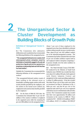 The Unorganised Sector & 
Cluster Development as 
Building Blocks of Growth Pole 
3 
2 
Definition of “Unorganised” Sector in 
India 
2.1 The Commission after substantive 
deliberations and consultations has recommended 
the following definition of the unorganised sector: 
““““The unorganised/informal sector consists of all 
unincorporated private enterprises owned by 
individuals or households engaged in the sale and 
production of goods and services operated on a 
proprietary or partnership basis and with less than 
ten total workers””””. 
Similarly the Commission has recommended the 
following definition of the unorganised sector 
workers: 
“The unorganised/informal workers consist of 
those working in the informal sector or 
households, excluding regular workers with social 
security benefits provided by the employers, and 
the workers in the formal sector without any 
employment and social security benefits provided 
by the employers.” 
2.2 On the basis of 2004-05 NSS data, the 
Commission has estimated that 15 per cent (67 
million) of the country’s workforce is employed 
in the organised sector while the remaining 85 
per cent (390 million) is in the unorganised sector. 
About 7 per cent of those employed in the 
organised sector have been identified as informal 
workers without any job, income or social security. 
Thus, about 92 per cent (422 million) workers 
are in the informal/unorganised economy. The 
Commission has further estimated that more than 
55 per cent of India’s workforce reports itself as 
self-employed. Indeed, enterprises comprising 1- 
6 persons virtually cover the entire workforce in 
the unorganised sector. 
2.3 The Third All India Census of SSI 2001- 
02 conducted by the Ministry of Small Scale 
Industries (now MSME) has revealed that there 
were about 10.5 million SSI units, both registered 
(with District Industries Centres) and 
unregistered, in the country providing employment 
to about 25 million persons. It has also revealed 
that about 94 per cent of these units were below 
an investment (in Plant & Machinery) of Rs. 5 
lakhs per unit, and that 85 per cent of the 
registered units and 97 per cent of un-registered 
units had no access to institutional credit and other 
services. The Commission’s analysis has revealed 
that there were approximately 58 million such 
enterprises in the country in 2006-07. These 
consisted of DC - MSME (12.6 million), PMRY 
(2.8 million), SGSY (7.5 million), KVI/REGP 
 