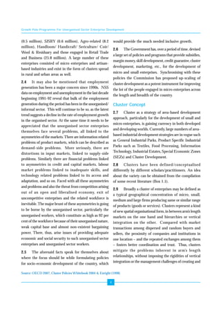 Growth Pole Programme For Unorganised Sector Enterprise Development 
4 
(0.5 million), SJSRY (0.6 million), Agro-related (8.2 
million), Handloom/ Handicraft/ Sericulture/ Coir/ 
Wool & Residuary and those engaged in Retail Trade 
and Business (25.8 million). A large number of these 
enterprises consisted of micro enterprises and artisan-based 
industries and exist in the form of clusters spread 
in rural and urban areas as well. 
2.4 It may also be mentioned that employment 
generation has been a major concern since 1990s. NSS 
data on employment and unemployment in the last decade 
beginning 1991-92 reveal that bulk of the employment 
generation during the period has been in the unorganised/ 
informal sector. This will continue to be so, as the latest 
trend suggests a decline in the rate of employment growth 
in the organised sector. At the same time it needs to be 
appreciated that the unorganised sector enterprises 
themselves face several problems, all linked to the 
asymmetries of the markets. There are information related 
problems of product markets, which can be described as 
demand-side problems. More seriously, there are 
distortions in input markets, linked to supply-side 
problems. Similarly there are financial problems linked 
to asymmetries in credit and capital markets, labour 
market problems linked to inadequate skills, and 
technology related problems linked to its access and 
adaptation, and so on. Faced with all these asymmetries 
and problems and also the threat from competition arising 
out of an open and liberalised economy, exit of 
uncompetitive enterprises and the related workforce is 
inevitable. The major brunt of these asymmetries is going 
to be borne by the unorganised sector, particularly the 
unorganised workers, which constitute as high as 92 per 
cent of the workforce because of their unorganised nature, 
weak capital base and almost non-existent bargaining 
power. There, thus, arise issues of providing adequate 
economic and social security to such unorganised sector 
enterprises and unorganised sector workers. 
2.5 The aforesaid facts speak for themselves about 
where the focus should be while formulating policies 
for socio-economic development of the country, which 
would provide the much needed inclusive growth. 
2.6 The Government has, over a period of time, devised 
a large set of policies and programs that provide subsidies, 
margin money, skill development, credit guarantee, cluster 
development, marketing, etc., for the development of 
micro and small enterprises. Synchronising with these 
policies the Commission has proposed up-scaling of 
cluster development as a potent instrument for improving 
the lot of the people engaged in micro enterprises across 
the length and breadth of the country. 
Cluster Concept 
2.7 Cluster as a strategy of area-based development 
approach, particularly for the development of small and 
micro enterprises, is gaining currency in both developed 
and developing worlds. Currently, large numbers of area-based 
industrial development strategies are in vogue such 
as General Industrial Parks, Product Specific Industrial 
Parks such as Textiles, Food Processing, Information 
Technology, Industrial Estates, Special Economic Zones 
(SEZs) and Cluster Development. 
2.8 Clusters have been defined/conceptualised 
differently by different scholars/practitioners. An idea 
about the variety can be obtained from the compilation 
of some recent literature (Box 1.1). 
2.9 Broadly a cluster of enterprises may be defined as 
a typical geographical concentration of micro, small, 
medium and large firms producing same or similar range 
of products (goods or services). Clusters represent a kind 
of new spatial organisational form, in between arm’s length 
markets on the one hand and hierarchies or vertical 
integration on the other. Compared with market 
transactions among dispersed and random buyers and 
sellers, the proximity of companies and institutions in 
one location – and the repeated exchanges among them 
– fosters better coordination and trust. Thus, clusters 
mitigate the problems inherent in arm’s length 
relationships, without imposing the rigidities of vertical 
integration or the management challenges of creating and 
Source: OECD 2007, Cluster Policies Whitebook 2004 & Enright (1998) 
 