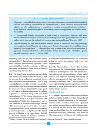 The Unorganised Sector & Cluster Development as Building Blocks of Growth Pole 
BOX 1.1- Clusters: Some Definitions 
• “Clusters are a geographically proximate group of interconnected companies and associated institutions in a 
particular field linked by commonalities and complementarities. Clusters encompass an array of linked 
industries and other entities important to competition…. including governmental and other institutions – 
such as universities, standard setting agencies, think tanks, vocational training providers and trade associations” 
Porter (1998). 
• “…. Geographically bounded concentration of similar, related or complementary businesses, with active 
channels for business transactions, communications and dialogue, that share specialised infrastructure, labor 
markets and services, and that are faced with common opportunities and threats.” Rosebfeld (1997). 
• Regional clustering has been used to describe industrial districts of small crafts firms, high technology 
centres, agglomerations of financial and business service firms in cities, company towns, and large branch 
plants and their supply chains.” “… clusters at least must be characterised along relevant dimensions if 
appropriate policies are to be devised….. (these include)… destiny…breadth…depth…activity base…growth 
potential…innovative capacity….” Enright (1998). 
5 
maintaining formal linkages such as networks, alliances 
and partnerships. A cluster of independent and informally 
linked companies and institutions represents a robust 
organisational form that offers advantages in efficiency, 
effectiveness and flexibility. A cluster, thus, is an alternative 
way of organising the value chain. 
2.10 The idea of cluster formation is not new in India. 
Ever since the First Industrial Policy Resolution of 1948, 
the successive five year plans and promotional schemes 
have tried to follow the cluster approach. More recently, 
various budget speeches of the Central Government have 
highlighted the importance of cluster-based development. 
For instance, the Finance Minister in his budget speech 
in 1999-2000 on rural industrialisation said “Accordingly, 
I propose a National Programme for Rural 
Industrialisation (NPRI) with the mission to set up 100 
rural clusters every year to give a boost to rural 
industrialisation”. Similar lines of support were given to 
rural handloom sector in the Union Budget 2005-06: 
“The Government proposes to adopt the cluster 
development approach for the production and marketing 
of handloom products.” The significance of the cluster is 
also well highlighted in the Union Budget 2006-07, 
“….the Prime Minister has decided to constitute an 
Empowered Group of Ministers who will lay down the 
policy for cluster development and oversee the 
implementation…” 
2.11 The Approach Paper to the 11th Five Year Plan 
document stated that “A cluster approach can help increase 
viability by providing these units with infrastructure, 
information, credit and support services of better quality 
at lower costs, while also promoting their capacity for 
effective management of their own collectives…..” 
(Planning Commission 2006)1 . Similar emphases on 
achieving industrial progress through clusters have been 
expressed in budget papers and official documents of 
various state governments. 
Clusters in India 
2.12 There are a large number of spatial industrial clusters 
in India, consisting of a high percentage of tiny and small 
enterprises, classified as belonging to the unorganised/ 
informal sector. These have evolved over a period of 
time and have withstood domestic and global competition. 
It is observed that most clusters have an autonomous 
origin and, by and large, have not been induced, such as 
handloom cluster in Kanchipuram, brass works in 
Moradabad, pottery in Mirzapur, bell metal industry in 
1 Chapter 3: Sectoral Policies for the Eleventh Plan, Para 3.2: Industrial Growth, (b) Village & Small Enterprises. 
 