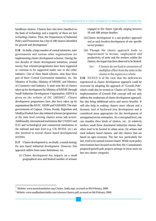 The Unorganised Sector & Cluster Development as Building Blocks of Growth Pole 
7 
handloom clusters. Clusters have also been classified on 
the basis of technology and a majority of them are low 
technology clusters. Thus, the Department of Industrial 
Policy and Promotion has a list of 100 clusters identified 
for growth and development.3 
2.16 In India, a large number of central ministries, state 
governments and various other organisations are 
implementing cluster development schemes. During the 
two decades of cluster development initiatives, around 
twenty four schemes/programmes have been supported 
or continue to be supported under one or the other 
initiative. Out of these listed schemes, nine have been 
part of three Central Government ministries, viz., the 
Ministry of Textiles, Ministry of MSME, and Ministry 
of Commerce and Industry. A state-wise list of clusters 
taken up for development by Ministry of MSME through 
Small Industries Development Organisation (SIDO) is 
given on the website of DC (MSME)4 . Cluster 
development programmes have also been taken up by 
organisations like KVIC, SIDBI and NABARD. The state 
governments of Gujarat, Orissa, Kerala, Rajasthan and 
Madhya Pradesh have also initiated schemes/programmes 
at the state level covering clusters across sub-sectors. 
Additionally, international institutions like UNIDO and 
ILO and technological and commercial institutions at 
the national and state level (e.g. CII, RUDA, etc.) are 
also involved in several cluster-based developmental 
activities. 
2.17 Cluster development is, no doubt, a sound strategy 
for area based industrial development. However, this 
approach suffers from some limitations, viz, 
(i) Cluster development has impacts on a small 
geographical area and limited number of artisans 
engaged in the cluster typically ranging between 
20 and 500 artisan families. 
(ii)Cluster development is a uni-product approach 
and as such involves development of one specific 
sector/product. 
(iii) Though the cluster approach leads to 
improvement in income, employment and 
productivity of units and the workers within the 
clusters, the impact has been observed to be limited. 
(iv) Clusters do not lead to extension of 
multiplier effect from the units in the 
cluster to the region as a whole. 
2.18 NCEUS is of the view that the deficiencies 
experienced in cluster development approach could be 
overcome by adopting the approach of “Growth Pole”, 
which could also be termed as ‘Cluster of Clusters’. The 
implementation of Growth Pole concept will not only 
address the weaknesses of cluster development approach, 
but also bring additional micro and macro benefits. It 
will also help in making clusters more vibrant and a 
dynamic tool of backward area development and is 
considered more appropriate for the development of 
unorganised sector enterprises. At a conceptual level, one 
can visualise three kinds of clusters, viz., (i) relatively 
modern small firms dominated industrial clusters that 
often tend to be located in urban areas, (ii) artisan and 
rural industry based clusters, and (iii) clusters that are 
based on agro-economy. The last two, particularly the 
last, tend to be natural resource based. While most policy 
interventions have focused on the first, the Commission’s 
proposed growth pole projects attempt to focus more on 
last two cluster categories. 
3 Website: www.msmefoundation.org/Cluster_India.aspx, accessed on 9th February, 2009. 
4 Website: www.smallindustryindia.com/schemes/clusters.pdf, accessed on 9th February, 2009. 
 