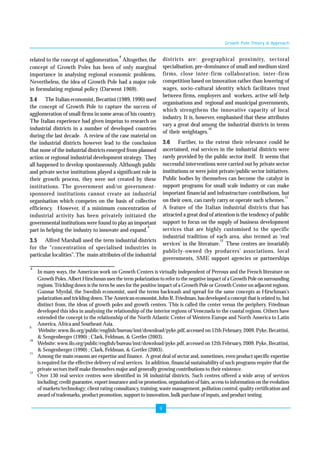 9 
related to the concept of agglomeration.8 Altogether, the 
concept of Growth Poles has been of only marginal 
importance in analysing regional economic problems. 
Nevertheless, the idea of Growth Pole had a major role 
in formulating regional policy (Darwent 1969). 
3.4 The Italian economist, Becattini (1989, 1990) used 
the concept of Growth Pole to capture the success of 
agglomeration of small firms in some areas of his country. 
The Italian experience had given impetus to research on 
industrial districts in a number of developed countries 
during the last decade. A review of the case material on 
the industrial districts however lead to the conclusion 
that none of the industrial districts emerged from planned 
action or regional industrial development strategy. They 
all happened to develop spontaneously. Although public 
and private sector institutions played a significant role in 
their growth process, they were not created by these 
institutions. The government and/or government-sponsored 
institutions cannot create an industrial 
organisation which competes on the basis of collective 
efficiency. However, if a minimum concentration of 
industrial activity has been privately initiated the 
governmental institutions were found to play an important 
part in helping the industry to innovate and expand.9 
3.5 Alfred Marshall used the term industrial districts 
for the “concentration of specialised industries in 
particular localities”. The main attributes of the industrial 
Growth Pole Theory & Approach 
districts are: geographical proximity, sectoral 
specialisation, pre-dominance of small and medium sized 
firms, close inter-firm collaboration, inter-firm 
competition based on innovation rather than lowering of 
wages, socio-cultural identity which facilitates trust 
between firms, employers and workers, active self-help 
organisations and regional and municipal governments, 
which strengthens the innovative capacity of local 
industry. It is, however, emphasised that these attributes 
vary a great deal among the industrial districts in terms 
of their weightages.10 
3.6 Further, to the extent their relevance could be 
ascertained, real services in the industrial districts were 
rarely provided by the public sector itself. It seems that 
successful interventions were carried out by private sector 
institutions or were joint private/public sector initiatives. 
Public bodies by themselves can become the catalyst in 
support programs for small scale industry or can make 
important financial and infrastructure contributions, but 
on their own, can rarely carry or operate such schemes.11 
A feature of the Italian industrial districts that has 
attracted a great deal of attention is the tendency of public 
support to focus on the supply of business development 
services that are highly customised to the specific 
industrial tradition of each area, also termed as ‘real 
services’ in the literature.12 These centres are invariably 
publicly-owned (by producers’ associations, local 
governments, SME support agencies or partnerships 
8 In many ways, the American work on Growth Centers is virtually independent of Perroux and the French literature on 
Growth Poles. Albert Hirschman uses the term polarization to refer to the negative impact of a Growth Pole on surrounding 
regions. Trickling down is the term he uses for the positive impact of a Growth Pole or Growth Center on adjacent regions. 
Gunnar Myrdal, the Swedish economist, used the terms backwash and spread for the same concepts as Hirschman's 
polarization and trickling down. The American economist, John R. Friedman, has developed a concept that is related to, but 
distinct from, the ideas of growth poles and growth centers. This is called the center versus the periphery. Friedman 
developed this idea in analysing the relationship of the interior regions of Venezuela to the coastal regions. Others have 
extended the concept to the relationship of the North Atlantic Center of Western Europe and North America to Latin 
America, Africa and Southeast Asia. 
9 Website: www.ilo.org/public/english/bureau/inst/download/pyke.pdf, accessed on 12th February, 2009. Pyke, Becattini, 
& Sengenberger (1990) ; Clark, Feldman, & Gertler (2003). 
10 Website: www.ilo.org/public/english/bureau/inst/download/pyke.pdf, accessed on 12th February, 2009. Pyke, Becattini, 
& Sengenberger (1990) ; Clark, Feldman, & Gertler (2003). 
11 Among the main reasons are expertise and finance. A great deal of sector and, sometimes, even product specific expertise 
is required for the effective delivery of real services. In addition, financial sustainability of such programs require that the 
private sectors itself make themselves major and generally growing contributions to their existence. 
12 Over 130 real service centres were identified in 56 industrial districts. Such centres offered a wide array of services 
including; credit guarantee, export insurance and/or promotion, organisation of fairs, access to information on the evolution 
of markets/technology; client rating consultancy, training, waste management, pollution control, quality certification and 
award of trademarks, product promotion, support to innovation, bulk purchase of inputs, and product testing. 
 