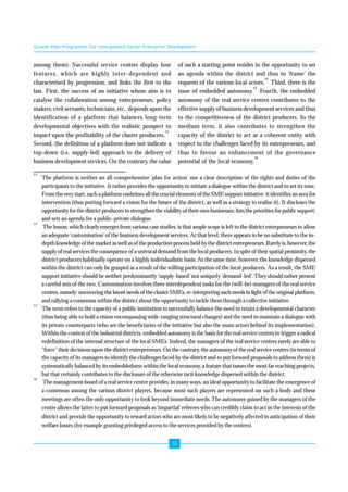 Growth Pole Programme For Unorganised Sector Enterprise Development 
10 
among them). Successful service centres display four 
features, which are highly inter-dependent and 
characterised by progression, and links the first to the 
last. First, the success of an initiative whose aim is to 
catalyse the collaboration among entrepreneurs, policy 
makers, civil servants, technicians, etc., depends upon the 
identification of a platform that balances long-term 
developmental objectives with the realistic prospect to 
impact upon the profitability of the cluster producers.13 
Second, the definition of a platform does not indicate a 
top-down (i.e. supply-led) approach to the delivery of 
business development services. On the contrary, the value 
of such a starting point resides in the opportunity to set 
an agenda within the district and thus to ‘frame’ the 
requests of the various local actors.14 Third, there is the 
issue of embedded autonomy.15 Fourth, the embedded 
autonomy of the real service centres contributes to the 
effective supply of business development services and thus 
to the competitiveness of the district producers. In the 
medium term, it also contributes to strengthen the 
capacity of the district to act as a coherent entity with 
respect to the challenges faced by its entrepreneurs, and 
thus to favour an enhancement of the governance 
potential of the local economy.16 
13 The platform is neither an all-comprehensive 'plan for action' nor a clear description of the rights and duties of the 
participants to the initiative. It rather provides the opportunity to initiate a dialogue within the district and to set its tone. 
From the very start, such a platform enshrines all the crucial elements of the SME support initiative: it identifies an area for 
intervention (thus putting forward a vision for the future of the district, as well as a strategy to realise it). It discloses the 
opportunity for the district producers to strengthen the viability of their own businesses; lists the priorities for public support; 
and sets an agenda for a public-private dialogue. 
14 The lesson, which clearly emerges from various case studies, is that ample scope is left to the district entrepreneurs to allow 
an adequate 'customisation' of the business development services. At that level, there appears to be no substitute to the in-depth 
knowledge of the market as well as of the production process held by the district entrepreneurs. Rarely is, however, the 
supply of real services the consequence of a univocal demand from the local producers. In spite of their spatial proximity, the 
district producers habitually operate on a highly individualistic basis. At the same time, however, the knowledge dispersed 
within the district can only be grasped as a result of the willing participation of the local producers. As a result, the SME 
support initiative should be neither predominantly 'supply-based' nor uniquely 'demand-led'. They should rather present 
a careful mix of the two. Customisation involves three interdependent tasks for the (will-be) managers of the real service 
centres, namely: uncovering the latent needs of the cluster SMEs, re-interpreting such needs in light of the original platform, 
and rallying a consensus within the district about the opportunity to tackle them through a collective initiative. 
15 The term refers to the capacity of a public institution to successfully balance the need to retain a developmental character 
(thus being able to hold a vision encompassing wide-ranging structural changes) and the need to maintain a dialogue with 
its private counterparts (who are the beneficiaries of the initiative but also the main actors behind its implementation). 
Within the context of the industrial districts, embedded autonomy is the basis for the real service centres to trigger a radical 
redefinition of the internal structure of the local SMEs. Indeed, the managers of the real service centres rarely are able to 
"force" their decisions upon the district entrepreneurs. On the contrary, the autonomy of the real service centres (in terms of 
the capacity of its managers to identify the challenges faced by the district and to put forward proposals to address them) is 
systematically balanced by its embeddedness within the local economy, a feature that tames the most far reaching projects, 
but that certainly contributes to the disclosure of the otherwise tacit knowledge dispersed within the district. 
16 The management board of a real service centre provides, in many ways, an ideal opportunity to facilitate the emergence of 
a consensus among the various district players, because most such players are represented on such a body and these 
meetings are often the only opportunity to look beyond immediate needs. The autonomy gained by the managers of the 
centre allows the latter to put forward proposals as 'impartial' referees who can credibly claim to act in the interests of the 
district and provide the opportunity to reward actors who are most likely to be negatively affected in anticipation of their 
welfare losses (for example granting privileged access to the services provided by the centres). 
 