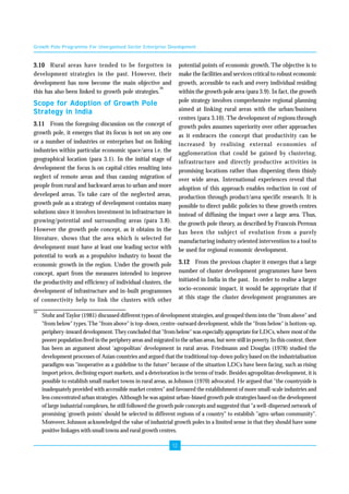 Growth Pole Programme For Unorganised Sector Enterprise Development 
20 Stohr and Taylor (1981) discussed different types of development strategies, and grouped them into the "from above" and 
"from below" types. The "from above" is top-down, centre-outward development, while the "from below" is bottom-up, 
periphery-inward development. They concluded that "from below" was especially appropriate for LDCs, where most of the 
poorer population lived in the periphery areas and migrated to the urban areas, but were still in poverty. In this context, there 
has been an argument about 'agropolitan' development in rural areas. Friedmann and Douglas (1978) studied the 
development processes of Asian countries and argued that the traditional top-down policy based on the industrialisation 
paradigm was "inoperative as a guideline to the future" because of the situation LDCs have been facing, such as rising 
import prices, declining export markets, and a deterioration in the terms of trade. Besides agropolitan development, it is 
possible to establish small market towns in rural areas, as Johnson (1970) advocated. He argued that "the countryside is 
inadequately provided with accessible market centres" and favoured the establishment of more small-scale industries and 
less concentrated urban strategies. Although he was against urban-biased growth pole strategies based on the development 
of large industrial complexes, he still followed the growth pole concepts and suggested that "a well-dispersed network of 
promising 'growth points' should be selected in different regions of a country" to establish "agro-urban community". 
Moreover, Johnson acknowledged the value of industrial growth poles in a limited sense in that they should have some 
positive linkages with small towns and rural growth centres. 
12 
3.10 Rural areas have tended to be forgotten in 
development strategies in the past. However, their 
development has now become the main objective and 
this has also been linked to growth pole strategies.20 
Scope for Adoption of Growth Pole 
Strategy in India 
3.11 From the foregoing discussion on the concept of 
growth pole, it emerges that its focus is not on any one 
or a number of industries or enterprises but on linking 
industries within particular economic space/area i.e. the 
geographical location (para 3.1). In the initial stage of 
development the focus is on capital cities resulting into 
neglect of remote areas and thus causing migration of 
people from rural and backward areas to urban and more 
developed areas. To take care of the neglected areas, 
growth pole as a strategy of development contains many 
solutions since it involves investment in infrastructure in 
growing/potential and surrounding areas (para 3.8). 
However the growth pole concept, as it obtains in the 
literature, shows that the area which is selected for 
development must have at least one leading sector with 
potential to work as a propulsive industry to boost the 
economic growth in the region. Under the growth pole 
concept, apart from the measures intended to improve 
the productivity and efficiency of individual clusters, the 
development of infrastructure and in-built programmes 
of connectivity help to link the clusters with other 
potential points of economic growth. The objective is to 
make the facilities and services critical to robust economic 
growth, accessible to each and every individual residing 
within the growth pole area (para 3.9). In fact, the growth 
pole strategy involves comprehensive regional planning 
aimed at linking rural areas with the urban/business 
centres (para 3.10). The development of regions through 
growth poles assumes superiority over other approaches 
as it embraces the concept that productivity can be 
increased by realising external economies of 
agglomeration that could be gained by clustering, 
infrastructure and directly productive activities in 
promising locations rather than dispersing them thinly 
over wide areas. International experiences reveal that 
adoption of this approach enables reduction in cost of 
production through product/area specific research. It is 
possible to direct public policies to these growth centres 
instead of diffusing the impact over a large area. Thus, 
the growth pole theory, as described by Francois Perroux 
has been the subject of evolution from a purely 
manufacturing industry oriented intervention to a tool to 
be used for regional economic development. 
3.12 From the previous chapter it emerges that a large 
number of cluster development programmes have been 
initiated in India in the past. In order to realise a larger 
socio-economic impact, it would be appropriate that if 
at this stage the cluster development programmes are 
 