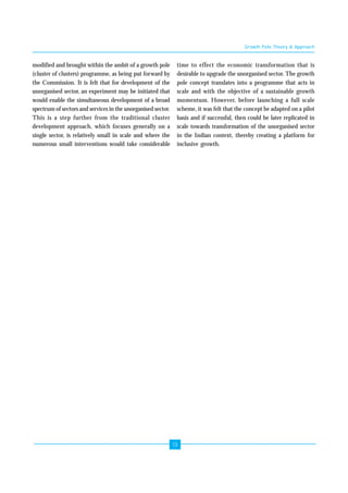 13 
modified and brought within the ambit of a growth pole 
(cluster of clusters) programme, as being put forward by 
the Commission. It is felt that for development of the 
unorganised sector, an experiment may be initiated that 
would enable the simultaneous development of a broad 
spectrum of sectors and services in the unorganised sector. 
This is a step further from the traditional cluster 
development approach, which focuses generally on a 
single sector, is relatively small in scale and where the 
numerous small interventions would take considerable 
Growth Pole Theory & Approach 
time to effect the economic transformation that is 
desirable to upgrade the unorganised sector. The growth 
pole concept translates into a programme that acts in 
scale and with the objective of a sustainable growth 
momentum. However, before launching a full scale 
scheme, it was felt that the concept be adapted on a pilot 
basis and if successful, then could be later replicated in 
scale towards transformation of the unorganised sector 
in the Indian context, thereby creating a platform for 
inclusive growth. 
 