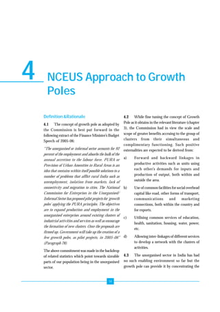 Growth Pole Programme For Unorganised Sector Enterprise Development 
NCEUS Approach to Growth 
Poles 
14 
4 
Definition &Rationale 
4.1 The concept of growth pole as adopted by 
the Commission is best put forward in the 
following extract of the Finance Minister’s Budget 
Speech of 2005-06: 
“The unorganised or informal sector accounts for 92 
percent of the employment and absorbs the bulk of the 
annual accretion to the labour force. PURA or 
Provision of Urban Amenities in Rural Areas is an 
idea that contains within itself possible solutions to a 
number of problems that afflict rural India such as 
unemployment, isolation from markets, lack of 
connectivity and migration to cities. The National 
Commission for Enterprises in the Unorganised/ 
Informal Sector has proposed pilot projects for ‘growth 
poles’ applying the PURA principles. The objectives 
are to expand production and employment in the 
unorganised enterprises around existing clusters of 
industrial activities and services as well as encourage 
the formation of new clusters. Once the proposals are 
firmed up, Government will take up the creation of a 
few growth poles, as pilot projects, in 2005-06” 
(Paragraph 78). 
The above commitment was made in the backdrop 
of related statistics which point towards sizeable 
parts of our population being in the unorganised 
sector. 
4.2 While fine tuning the concept of Growth 
Pole as it obtains in the relevant literature (chapter 
3), the Commission had in view the scale and 
scope of greater benefits accruing to the group of 
clusters from their simultaneous and 
complimentary functioning. Such positive 
externalities are expected to be derived from: 
a) Forward and backward linkages in 
productive activities such as units using 
each other’s demands for inputs and 
production of output, both within and 
outside the area. 
b) Use of common facilities for social overhead 
capital like road, other forms of transport, 
communications and marketing 
connections, both within the country and 
for exports. 
c) Utilising common services of education, 
health, sanitation, housing, water, power, 
etc. 
d) Allowing inter-linkages of different services 
to develop a network with the clusters of 
activities. 
4.3 The unorganised sector in India has had 
no such enabling environment so far but the 
growth pole can provide it by concentrating the 
 