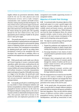 Growth Pole Programme For Unorganised Sector Enterprise Development 
16 
supplies without any government subvention. Similar 
would be the case for other physical and social 
infrastructure services, such as roads, transport, 
communication, water, sanitation and health services, 
education, training, housing and urban development. For 
many of these services, government support may become 
necessary as if they are public goods at least in the initial 
phase when clusters have not been fully expanded. When 
the clusters develop into growth poles with expanding 
demand for the inter-related services, they can be 
appropriately priced rendering it feasible for the private 
sector to take up the supply. 
4.7 The growth pole project is a new initiative being 
advanced primarily to expand production and employment 
in the unorganised enterprises in and around the existing 
clusters of industrial activities and services as well as to 
induce new clusters. The Commission’s recommendation 
for adopting growth pole model for up-scaling cluster 
development is based on the assumption that once 
developed, they would lead to multiplier effects on 
production and employment as also spread effects in rural 
areas. 
4.8 While growth poles would enable more effective 
and focused targeting of resource-constrained public 
expenditure, public intervention would perform the role 
of a catalyst, through awareness generation, creation of 
common facilities and common branding/marketing. This 
will facilitate formation of networks, demonstration 
projects and improved capacities. With public intervention 
as a trigger in the first phase, the growth pole would 
become self-sustaining and can be taken up by private 
and non-governmental organisations (NGOs) in 
subsequent phases. 
4.9 Conceptually, growth pole is a model being viewed 
as a step further to cluster development initiatives and 
has been conceptualised as a cluster of clusters in a specified 
geographical location and focuses on the total area 
development taking the existing clusters as the centre of 
economic activities on which further development is based. 
This, when pursued, shall lead to increase in the 
production base and employment generation in the 
unorganised sector besides augmenting incomes of 
unorganised workers. 
Objective of Growth Pole Strategy 
4.10 As mentioned earlier, the primary objective of the 
growth pole project is to create a growth magnet with 
significant economic multiplier effects based on the 
available natural and human resources, and potential 
strengths in a given geographic area. While deriving its 
root from the cluster development theory, the concept 
expands to include a variety of service sectors that can 
contribute to all round economic development of the 
project area by integrating various growth points. 
4.11 The objectives and the strategy of the growth pole 
programme can be summarised as follows: 
i. Expand the production and employment in the 
unorganised enterprises in clusters around select 
existing clusters of micro enterprises and services. 
ii. Encourage formation of new clusters of micro 
enterprises based on potential economic activities 
in the region. 
iii. Integrate these unorganised units with the 
mainstream of the process of economic growth 
through the creation of markets and the use of 
market-related incentives with promotional 
assistance of the government. 
iv. Spread enhanced economic activities and 
industrialisation throughout the country, outside 
the large industrial areas/clusters. 
Since the unorganised sector accounts for more than 90% 
per cent of the country’s workforce, the proposed 
programme with the objectives and strategies like those 
above would ensure the highest possible employment 
generation in the country in the next few years. 
4.12 In the growth poles, the government needs to 
make a concerted effort to integrate different initiatives 
pursued by different ministries and agencies and build on 
their inter-dependence. They can start with the existing 
clusters of different activities within a proximate 
geographical location, develop their strengths and 
interdependence, and build up connectivities of road, 
 