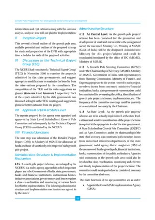 Growth Pole Programme For Unorganised Sector Enterprise Development 
18 
interventions and cost estimates along with the outcome 
analysis, and year-wise roll-out plan for implementation. 
V Inception Report 
This covered a broad outline of the growth pole area, 
available potentials and outlines of the proposed strategy 
for study and preparation of the DPR with appropriate 
time schedules for each of the proposed activities. 
VI Discussion in the Technical Expert 
Group (TEG) 
The NCEUS had constituted a ‘Technical Expert Group’ 
(TEG) in November 2006 to examine the proposals 
submitted by the state governments and suggest 
appropriate modifications to maximise the benefits from 
the interventions proposed by the consultants. The 
composition of the TEG and its main suggestions are 
given at Annexure 4 and Annexure 5 respectively. Each 
of the reports submitted by the state governments was 
discussed at length in the TEG meetings and suggestions 
given for better outcome from the project. 
VII Appraisal of DPR at State Level 
The reports prepared by the agency were appraised and 
approved by State Level Stakeholders’ Growth Pole 
Committee and subsequently by the Technical Experts’ 
Group (TEG) constituted by the NCEUS. 
VIII Financial Sanctions 
The next step was submission of the Detailed Project 
Report (DPR) to Ministry of MSME for allocation of 
funds and issue of sanction by it in respect of each growth 
pole project. 
Administrative Structure & Implementation 
Mechanism 
4.15 Growth pole project/schemes, as envisaged by the 
NCEUS, is a multi-agency approach in which important 
players are to be Government of India, state governments, 
banks and financial institutions, autonomous bodies, 
industries associations, private sectors and hence requires 
a close co-ordination and monitoring at various levels 
for effective implementation. The following administrative 
structure and implementation mechanism was agreed to 
by the states: 
Administrative Structure 
4.16 At Central Level: As the growth pole project/ 
scheme has been conceived for the promotion and 
development of small and micro units in the unorganised 
sector, the concerned Ministry, viz., Ministry of MSME 
(Govt. of India) will be the designated Administrative 
Ministry for this project/scheme and could be 
coordinated/monitored by the office of DC (MSME), 
Ministry of MSME. 
4.17 A Growth Pole Steering Committee (GPSC) 
under the Chairmanship of Secretary (MSME), Ministry 
of MSME, Government of India with representatives 
from Planning Commission, Ministry of Finance, and 
Experts appropriate to the sectors covered in each project, 
members drawn from concerned ministries/financial 
institutions, banks, state government representatives could 
be constituted for overseeing the policy, identification of 
growth pole projects/schemes, implementation, etc. The 
frequency of the committee meetings could be quarterly 
or as considered necessary by the Chairman. 
4.18 At State Level: As the growth pole projects/ 
schemes are to be actually implemented at the state level, 
a vibrant and sensitive coordination of the project/scheme 
is required at the appropriate level of the state government. 
A State Stakeholders Growth Pole Committee (SSGPC) 
and an Apex Committee, under the chairmanship of the 
state chief secretary, was constituted with members drawn 
from concerned ministries/departments of the state 
government, nodal agency, district magistrate (DM) of 
the area covered by the growth pole, financial institutions, 
banks, representatives of the public and industry. Agencies 
with operations in the growth pole area could also be 
involved for close coordination, monitoring and effective 
and timely implementation of the project/scheme. The 
committee could meet quarterly or as considered necessary 
by the committee chairman. 
The main functions of the apex committee are as under: 
• Appoint the Growth Pole Implementation Agency 
(GPIA). 
 