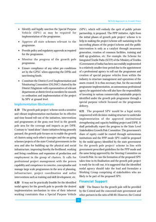 19 
• Identify and legally sanction the Special Purpose 
Vehicle (SPV) as may be required for 
implementation of the programme. 
• Approve all state schemes relevant to the 
programme. 
• Provide policy and regulatory approvals as required 
for the programme. 
• Monitor the progress of the growth pole 
programme. 
• Ensure compliance of any other pre-conditions 
set by the GPSC when approving the DPRs and 
sanctioning funds. 
• Constitute the District Level Implementation and 
Monitoring Committee (DLIMC) chaired by the 
District Magistrate with representatives of relevant 
departments at district level as members for smooth 
co-ordination and implementation of the project 
by SPV at ground level. 
Implementation Mechanism 
4.19 The growth pole project/ scheme needs a sensitive 
and vibrant implementation mechanism for its effective 
and time bound roll-out of the initiatives, interventions 
and programmes at the grass root level in the growth 
pole area for the coverage and impacts as per DPR. 
Contrary to “stand alone” cluster initiatives being presently 
pursued, the growth pole focuses on to enable the growth 
of clusters using each other’s synergies and the on going 
schemes/projects of the state/Central governments in the 
area and also for building-up the physical and social 
infrastructure, improving thereby the livelihood, working 
and living conditions and expansion of production and 
employment in the group of clusters. It calls for 
professional project management with the proven 
capability and competence to conceive, conceptualise and 
manage large scale programmes in the area of planning, 
infrastructure, project coordination and softer 
interventions such as training and skill development, etc. 
4.20 It may not be practically feasible for the identified 
nodal agency for the growth pole to provide the desired 
implementation mechanism in view of their inherent 
working constraints thus a Special Purpose Vehicle 
NCEUS Approach to Growth Poles 
(SPV), which will embody the sprit of public private 
partnership, is proposed. The PPP initiative, right from 
the initial phases of growth pole project/ scheme is to 
help in making the project/scheme self-sustaining in the 
succeeding phases of the project/scheme and the public 
intervention is only as a catalyst through awareness 
generation, creation of common facilities, training and 
skill up-gradation, etc. For example, the Scheme for 
Integrated Textile Parks (SITP) of the Ministry of Textiles 
(Government of India) has been successfully implemented 
in a relatively smaller time period due to the appointment 
of a professional agency to roll out the programme and 
creation of special purpose vehicles from within the 
industry to structure management and operations of the 
assets created. It is thus necessary that, for the successful 
programme implementation, an autonomous professional 
agency be appointed who will also have the responsibility 
of investing in various commercially sustainable projects 
identified under the growth pole programme through a 
special purpose vehicle focussed on the programme 
delivery. 
4.21 The proposed SPV would be a legal entity 
empowered with decision-making structure to undertake 
implementation of the approved institutional 
strengthening and capacity building project and DPR. It 
shall periodically report the progress to the State Level 
Stakeholders Growth Pole Committee. The government’s 
share of equity could be routed through autonomous 
institutions and the PPP mode SPV could be proposed 
by the nodal agency identified by the state government 
for the growth pole project/ scheme in line with 
government prescribed guidelines for the PPP mode and 
the same being approved by the Steering Committee on 
Growth Pole. In case the formation of the proposed SPV 
takes time in its finalisation and the growth pole project 
is ready for its roll-out, it is suggested that the identified 
nodal agency should take the lead and formulate a 
Working Group comprising of stakeholders who are 
likely to be part of the proposed SPV. 
Financial Support 
4.22 The finance for the growth pole will be provided 
by the Central and the concerned state government and 
other partners in the ratio of 60:40. However, the Central 
 