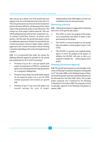 Growth Pole Programme For Unorganised Sector Enterprise Development 
20 
share may go up to 80 per cent if the growth pole area 
happens to be one of the backward areas of the state/UT. 
The state governments may however involve local private 
partners for better efficiency and financing of the various 
stages of the growth pole project at their discretion. The 
average size of the project could be about Rs. 250 crore 
with funding being sourced from three components, viz., 
(i) existing Central/State Schemes, (ii) private sector 
partners, and (iii) under the growth pole project scheme 
for additional requirement of funds to be provided by the 
Central Government. However, higher outlays could be 
approved by the Central Government Scheme Steering 
Committee depending on the needs and requirements of 
a project. 
4.23 It is recommended that under the scheme the 
following financial support be provided for the growth 
pole programmes by the Central Government: 
• Provision of up to Rs 1 crore per growth pole 
project for preparation of DPR by a professional 
agency to be commissioned by the state government 
on a competitive bidding basis. 
• Provision of up to 40 per cent of the funds required 
for the approved project cost as per the DPR 
towards programme interventions per growth 
pole. 
• Provision of up to 7.5 per cent of the project cost 
towards meeting the costs of project 
implementation of the DPR subject to 25 per cent 
contribution from the state government. 
Monitoring & Review 
4.24 Following mechanism is suggested for monitoring 
and review of the growth pole project: 
• The GPSC to review the progress of the project 
on an annual basis and release of funds to state 
governments for the project. 
• The SSGPC to review the project on a bi-annual 
basis and submit a written progress report to the 
GPSC. 
• The DLIMC to quarterly meet implementation 
agency to review the progress of the project. In 
addition, the DLIMC will meet as often as is 
required to facilitate the timely progress of the 
project. 
Planning Commission Approval 
4.25 The growth pole proposal was also brought to the 
notice of Planning Commission during the meeting held 
on 31st December 2006, on the Working Group on Micro 
and Small Enterprises and Agro and Rural Industries for 
the Eleventh Five Year Plan (2007-2012). The six pilot 
project proposals were considered by the Planning 
Commission in December, 2008. The proposals received 
‘in-principle’ approval of the Planning Commission in 
January, 2009. 
 