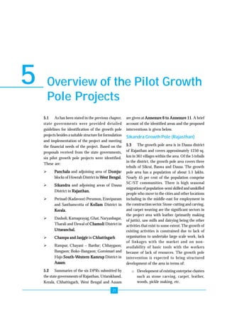 Overview of the Pilot Growth 
Pole Projects 
21 
5 
5.1 As has been stated in the previous chapter, 
state governments were provided detailed 
guidelines for identification of the growth pole 
projects besides a suitable structure for formulation 
and implementation of the project and meeting 
the financial needs of the project. Based on the 
proposals received from the state governments, 
six pilot growth pole projects were identified. 
These are: 
¾ Panchala and adjoining area of Domjur 
blocks of Howrah District in West Bengal. 
¾ Sikandra and adjoining areas of Dausa 
District in Rajasthan. 
¾ Perinad (Kadavoor) Perumon, Eravipuram 
and Sasthamcotta of Kollam District in 
Kerala. 
¾ Dasholi, Karnaprayag, Ghat, Naryanbagar, 
Tharali and Dewal of Chamoli District in 
Uttaranchal. 
¾ Champa and Janjgir in Chhattisgarh 
¾ Rampur, Chayani – Bardur; Chhaygaon; 
Bangaon; Boko-Bangaon; Goroimari and 
Hajo South-Western Kamrup District in 
Assam. 
5.2 Summaries of the six DPRs submitted by 
the state governments of Rajasthan, Uttarakhand, 
Kerala, Chhattisgarh, West Bengal and Assam 
are given at Annexure 6 to Annexure 11. A brief 
account of the identified areas and the proposed 
interventions is given below. 
Sikandra Growth Pole (Rajasthan) 
5.3 The growth pole area is in Dausa district 
of Rajasthan and covers approximately 1250 sq. 
km in 361 villages within the area. Of the 5 tehsils 
in the district, the growth pole area covers three 
tehsils of Sikrai, Baswa and Dausa. The growth 
pole area has a population of about 5.1 lakhs. 
Nearly 45 per cent of the population comprise 
SC/ST communities. There is high seasonal 
migration of population-semi skilled and unskilled 
people who move to the cities and other locations 
including in the middle-east for employment in 
the construction sector. Stone-cutting and carving, 
and carpet weaving are the significant sectors in 
the project area with leather (primarily making 
of juttis), saw mills and dairying being the other 
activities that exist to some extent. The growth of 
existing activities is constrained due to lack of 
organisation to undertake large scale work, lack 
of linkages with the market and on non-availability 
of basic tools with the workers 
because of lack of resources. The growth pole 
intervention is expected to bring structured 
development of the area in terms of: 
o Development of existing enterprise clusters 
such as stone carving, carpet, leather, 
woods, pickle making, etc. 
 
