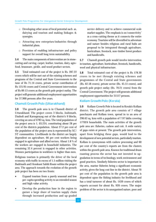 Growth Pole Programme For Unorganised Sector Enterprise Development 
22 
o Developing other areas of local potential such as, 
dairying and tourism and making linkages & 
synergies. 
o Attracting new enterprises/industries through 
industrial plans. 
o Provision of enabling infrastructure and policy 
support for overall long term sustainability. 
5.4 The main components of intervention are in stone-cutting 
and carving, carpet, leather, tourism, dairy, agro-food, 
brassware, pickle, and wood product sectors. 
5.5 Total estimated cost of the project is Rs. 287.22 
crores which will be met out of the existing schemes and 
programs of the Central and State Governments to the 
tune of Rs 71.14 crores, private sector contribution of 
Rs 125.95 crores and Central Government intervention 
of Rs 89.13 crores as the growth pole project outlay. The 
project will generate additional employment opportunities 
for 37,900 persons after five years. 
Chamoli Growth Pole (Uttarakhand) 
5.6 The growth pole area is in Chamoli district of 
Uttarakhand. The project covers 3 blocks, Joshimath, 
Dasholi and Karnaprayag out of the district’s 9 blocks, 
covering an area of 4783 sq. kms. The total population of 
the project area is 1, 03,224, constituting about 28 per 
cent of the districts population. About 27.2 per cent of 
the population of the project area is represented by SC/ 
ST communities. Livelihoods in the district are largely 
dependent on agriculture, 66 per cent workers being 
engaged in agriculture and allied sectors. About 1.8 % of 
the workers are engaged in household industries. The 
remaining 32.4 percent is engaged in other activities. 
Women participation in workforce is higher than men. 
Religious tourism is primarily the driver of the local 
economy with traffic in excess of 1.5 million visiting the 
Badrinath and Hemkunt Sahib Route within the project 
area. The approach towards the evolution of the growth 
pole project has been on two fronts: 
• Expand tourism from a purely seasonal and low 
per-capita spending activity to an extended season 
and high value activity. 
• Develop the production base in the region to 
garner a large share of tourism supply chain 
through increased production and up-graded 
service delivery and to achieve commercial scale 
market supplies. The emphasis is on ‘connectivity’ 
as a cross-cutting theme as it connects the entire 
economy. Tourisim will be diversified to adventure 
and nature besides religious and rural hubs are 
proposal to be integrated through agriculture, 
horticulture, livestock, non-timber forest produce 
and handicrafts. 
5.7 Chamoli growth pole would involve intervention 
in tourism, agriculture, horticulture, livestock, handicrafts, 
wool and physical infrastructure. 
5.8 Total estimated cost of the project is Rs 178.30 
crores to be met through existing schemes and 
programmes of the Central and State governments 
(Rs. 62.58 crores), private sector (Rs. 45.51 crores), and 
growth pole project outlay (Rs. 70.21 crores) from the 
Central Government. The project will generate additional 
employment opportunities for 31517 persons. 
Kollam Growth Pole (Kerala) 
5.9 Kollam Growth Pole is located in Kerala’s Kollam 
district. The growth pole area consists of 7 village 
panchayats and Kollam town, spread in to an area of 
290.63 sq. kms with a population of 7.97 lakhs covering 
177024 households. The main activities of the growth 
pole area are: fisheries, cashew and coir. A wide variety 
of gaps exists at present. The growth pole intervention, 
apart from bridging these gaps, would lead to the 
development of new potential sectors, particularly tourism. 
Kollam is synonymous with cashew processing and 60 
per cent of the country’s exports are from the clusters 
within the growth pole area. Known for traditional drum 
roasting process the sector has not invested in up-gradation 
in terms of technology, work environment and 
good practices. Similarly fisheries sector is important in 
the area, marine fisheries being a significant economic 
activity, given the long cost line in the district. About 70 
per cent of the population in the growth pole area is 
dependent upon the fishing industry for livelihood and 
has a total turnover of about Rs. 1439 crores of which 
exports account for about Rs. 920 crores. The major 
problem of the sector is its unorganised nature, poor and 
 