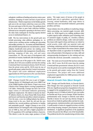 23 
unhygienic conditions of landing and auction centres, poor 
sanitation, dumping of wastes and lack of post-harvest 
infrastructure. Third in importance in the Kollam growth 
pole area is the coir cluster which has a turn over of Rs. 
58 crores and export of Rs 9.8 crores. The problems faced 
by the sector relate to poor husk collection facilities, 
informal sector enterprises operating in the lower end of 
the value chain, inadequate de-freezing capacity, limited 
access to institutional finance, etc. 
5.10 The key interventions in the growth pole area 
include processing, value addition, packaging, etc., in 
cashew sector, catching, auction, vending, pre-processing 
and ancillary activities, etc., for marine and inland fisheries, 
pith and shell-based products for coir, backwaters, cultural, 
religious, handicrafts-straw picture, lace making, screw 
pine, bamboo products, lake management, beautification, 
plotting, mapping of lake area, soil and water 
conservation, etc. The new areas of development with 
potentials are tourism, handicrafts, lake development, etc. 
5.11 The total cost of the project is Rs. 164.62 crores 
of which, Rs 37.64 crores would be met from the existing 
Central and State Government schemes, Rs.87.59 crores 
from the private sector and Rs. 39.39 crores by way of 
growth pole project outlay from the Central Government. 
The project will create additional employment 
opportunities for 32212 persons in a five-year time frame. 
Champa Growth Pole (Chhattisgarh) 
5.12 Champa Growth Pole area is part of Janjgir– 
Champa district of Chhattisgarh and covers 100873 out 
of the 226803 families of the district. Project area covers 
4 blocks of the Champa district covering a population of 
5.42 lakhs. Historically Champa has been one of the 
major centres of craft-based industries generating 
significant employment. The district is known for three 
‘K’ industry clusters, viz., Kosa (Tussar Silk), Kansa (brass 
and bronze) and Kanchan (jewellery) related enterprises. 
Over the years, a new rice milling industry has shown a 
rising trend in the area. Both the old and the new 
industries face several problems and barriers to healthy 
and sustainable growth. Janjgir–Champa is one of the 
smallest districts of Chattisgarh with a total geographical 
area of 4468 sq. kms and with a higher proportion of 
SC/ST population (33%) and high incidence of poverty. 
This district is also the states major producer of food 
Overview of the Pilot Growth Pole Projects 
grains. The major source of income of the people in 
growth pole area is agriculture, agriculture labour, 
weaving, animal husbandry, daily wage labour in 
industrial units and household industries particularly 
jewellery and brass. 
Tussar industry faces the problems in marketing, design, 
fabrics processing, raw material supply (cocoon), skill, 
credit, etc. With regard to rice milling, problems relate 
to plant capacity under-utilisation, poor technology, lack 
of sustained supply of paddy, etc. Jewellery industry 
problems are related to design, credit, tools and market. 
Key issues with regard to brass and bronze are related to 
social security, credit, skill, raw material, tools and 
technology, marketing and lack of institutional support. 
Thus, in spite of potentials in the artisan clusters, people 
are dependent mostly on agriculture for livelihood. The 
areas with potentials of development are dairy, skill and 
entrepreneurship development in the existing and new 
activities like electrical, automobile, construction, etc. 
5.13 The total cost of Growth Pole has been estimated 
at Rs. 136.37 crores: Rs.52.36 crores from the existing 
Central and State governments’ schemes, Rs.33.51 crores 
from the private sector and the remaining Rs.50.49 crores 
as the growth pole project outlay from the Central 
Government. The project will create additional 
employment opportunities for 53684 persons at the end 
of the project period. 
Howrah Growth Pole (West Bengal) 
5.14 Domjur and Panchla blocks, in Howrah district, 
West Bengal, have been proposed as Howrah Growth 
Pole area. Significant proportion of population in the area 
is engaged in the unorganised sector. The population of 
the project area is 5.25 lakhs of which 41 per cent resides 
in Panchla and 59 per cent in Domjur. While Panchla is 
predominantly rural, Domjur is relatively semi-urban. 
Panchla is known for sari and wig whereas Domjur is 
known all over India for gold jewellery and also for ready-made 
garments, imitation jewellery and ornamental fish. 
A small number of units are engaged in tertiary activities 
such as shop-keeping, transport, petty business, sales and 
distribution. A significant proportion of the population 
is below the poverty line (80 per cent of the households). 
The problems faced in the manufacturing activities relate 
 