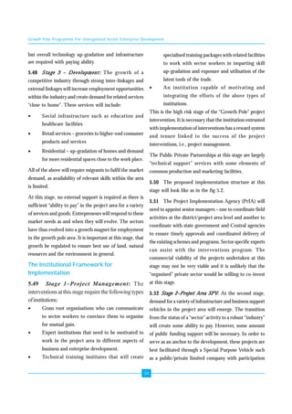 Growth Pole Programme For Unorganised Sector Enterprise Development 
34 
but overall technology up-gradation and infrastructure 
are required with paying ability. 
5.48 Stage 3 –––– Development: The growth of a 
competitive industry through strong inter-linkages and 
external linkages will increase employment opportunities 
within the industry and create demand for related services 
“close to home”. These services will include: 
• Social infrastructure such as education and 
healthcare facilities 
• Retail services – groceries to higher-end consumer 
products and services 
• Residential – up-gradation of homes and demand 
for more residential spaces close to the work place. 
All of the above will require migrants to fulfil the market 
demand, as availability of relevant skills within the area 
is limited. 
At this stage, no external support is required as there is 
sufficient “ability to pay” in the project area for a variety 
of services and goods. Entrepreneurs will respond to these 
market needs as and when they will evolve. The sectors 
have thus evolved into a growth magnet for employment 
in the growth pole area. It is important at this stage, that 
growth be regulated to ensure best use of land, natural 
resources and the environment in general. 
The Institutional Framework for 
Implementation 
5.49 Stage 1–Project Management: The 
interventions at this stage require the following types 
of institutions: 
• Grass root organisations who can communicate 
to sector workers to convince them to organise 
for mutual gain. 
• Expert institutions that need to be motivated to 
work in the project area in different aspects of 
business and enterprise development. 
• Technical training institutes that will create 
specialised training packages with related facilities 
to work with sector workers in imparting skill 
up-gradation and exposure and utilisation of the 
latest tools of the trade. 
• An institution capable of motivating and 
integrating the efforts of the above types of 
institutions. 
This is the high risk stage of the “Growth Pole” project 
intervention. It is necessary that the institution entrusted 
with implementation of interventions has a reward system 
and tenure linked to the success of the project 
interventions, i.e., project management. 
The Public Private Partnerships at this stage are largely 
“technical support” services with some elements of 
common production and marketing facilities. 
5.50 The proposed implementation structure at this 
stage will look like as in the fig 5.2. 
5.51 The Project Implementation Agency (PrIA) will 
need to appoint senior managers – one to coordinate field 
activities at the district/project area level and another to 
coordinate with state government and Central agencies 
to ensure timely approvals and coordinated delivery of 
the existing schemes and programs. Sector specific experts 
can assist with the interventions program. The 
commercial viability of the projects undertaken at this 
stage may not be very viable and it is unlikely that the 
“organised” private sector would be willing to co-invest 
at this stage. 
5.52 Stage 2––––Project Area SPV: At the second stage, 
demand for a variety of infrastructure and business support 
vehicles in the project area will emerge. The transition 
from the status of a “sector” activity to a robust “industry” 
will create some ability to pay. However, some amount 
of public funding support will be necessary. In order to 
serve as an anchor to the development, these projects are 
best facilitated through a Special Purpose Vehicle such 
as a public/private limited company with participation 
 
