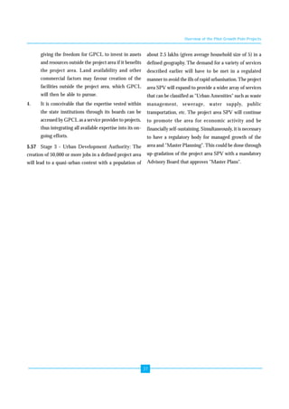 37 
giving the freedom for GPCL to invest in assets 
and resources outside the project area if it benefits 
the project area. Land availability and other 
commercial factors may favour creation of the 
facilities outside the project area, which GPCL 
will then be able to pursue. 
4. It is conceivable that the expertise vested within 
the state institutions through its boards can be 
accessed by GPCL as a service provider to projects, 
thus integrating all available expertise into its on-going 
efforts. 
5.57 Stage 3 - Urban Development Authority: The 
creation of 50,000 or more jobs in a defined project area 
will lead to a quasi-urban context with a population of 
Overview of the Pilot Growth Pole Projects 
about 2.5 lakhs (given average household size of 5) in a 
defined geography. The demand for a variety of services 
described earlier will have to be met in a regulated 
manner to avoid the ills of rapid urbanisation. The project 
area SPV will expand to provide a wider array of services 
that can be classified as "Urban Amenities" such as waste 
management, sewerage, water supply, public 
transportation, etc. The project area SPV will continue 
to promote the area for economic activity and be 
financially self-sustaining. Simultaneously, it is necessary 
to have a regulatory body for managed growth of the 
area and "Master Planning". This could be done through 
up-gradation of the project area SPV with a mandatory 
Advisory Board that approves "Master Plans". 
 