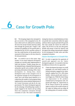 Growth Pole Programme For Unorganised Sector Enterprise Development 
Case for Growth Pole 6 
6.1 The foregoing chapters have attempted to 
give an overview of the unorganised sector, the 
issues which need to be addressed for sustaining 
the sector, the concept of cluster and of up-scaling 
them through the growth pole. Chapter 5 also 
mentions the guidelines for the growth poles as 
formulated by the NCEUS, provides a picture of 
how they would function on the ground and an 
assessment of their impact on the area chosen by 
the state governments. 
6.2 As would be seen in this report, large 
number of area based industrial development 
strategies are currently under implementation in 
India and elsewhere. Notable among them are 
the Industrial Estates, Industrial Parks both general 
and product specific such as leather, textile, food 
processing, information technology, SEZs, cluster 
development, etc. Among these, cluster 
development seems to have emerged as one of 
the important strategies for the development of 
small, micro and artisan based industries as is 
evident from the number of such programs being 
implemented by various ministries/departments of 
the Central Government and also by the state 
governments. The cluster development approach 
has the advantage of benefiting large number of 
people engaged in the clusters and up-scaling 
them into competitive enterprises through 
economies of scale. The cluster development 
38 
strategy has, however, certain limitations as it does 
not provide inter-connectivity within the region 
and hence fails to reap the potential of the growth 
that exists outside the clusters but within the 
region. The NCEUS is of the view that greater 
benefits will emerge to both the cluster(s) and 
the region if the strategy of growth pole is adopted 
for the development of small, micro and other 
unorganised enterprises. 
Cluster Development v/s Growth Pole 
6. 3 In order to appreciate the superiority of 
‘growth pole approach’ over the ‘cluster 
development approach,’ it is essential to look into 
the differences between the two approaches: 
(i) Cluster development has impact on a small 
geographic area and limited number of 
artisans/enterprises engaged in the cluster 
typically ranging from 20 to 500 artisan 
families, whereas growth pole involves a 
much bigger area. While the cluster brings 
out improvement in the products 
manufactured by homogenous units, the 
growth pole brings out improvement in 
all the clusters located in the specified 
region as well as in the overall economy of 
the region by linking and up-scaling all 
the existing points of economic activities. 
 