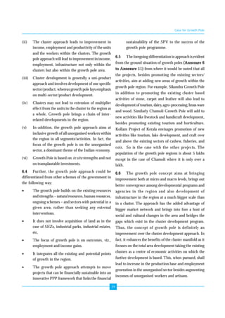 39 
(ii) The cluster approach leads to improvement in 
income, employment and productivity of the units 
and the workers within the clusters. The growth 
pole approach will lead to improvement in income, 
employment, infrastructure not only within the 
clusters but also within the growth pole area. 
(iii) Cluster development is generally a uni-product 
approach and involves development of one specific 
sector/product, whereas growth pole lays emphasis 
on multi-sector/product development. 
(iv) Clusters may not lead to extension of multiplier 
effect from the units in the cluster to the region as 
a whole. Growth pole brings a chain of inter-related 
developments in the region. 
(v) In-addition, the growth pole approach aims at 
inclusive growth of all unorganised workers within 
the region in all segments/activities. In fact, the 
focus of the growth pole is on the unorganised 
sector, a dominant theme of the Indian economy. 
(vi) Growth Pole is based on in situ strengths and not 
on transplantable investments. 
6.4 Further, the growth pole approach could be 
differentiated from other schemes of the government in 
the following way: 
• The growth pole builds on the existing resources 
and strengths – natural resources, human resources, 
ongoing schemes – and sectors with potential in a 
given area, rather than seeking any external 
interventions. 
• It does not involve acquisition of land as in the 
case of SEZs, industrial parks, industrial estates, 
etc. 
• The focus of growth pole is on outcomes, viz., 
employment and income gains. 
• It integrates all the existing and potential points 
of growth in the region. 
• The growth pole approach attempts to move 
projects that can be financially sustainable into an 
innovative PPP framework that links the financial 
Case for Growth Pole 
sustainability of the SPV to the success of the 
growth pole programme. 
6.5 The foregoing differentiation in approach is evident 
from the ground situation of growth poles (Annexure 6 
to Annexure 11) from where it would be noted that all 
the projects, besides promoting the existing sectors/ 
activities, aim at adding new areas of growth within the 
growth pole region. For example, Sikandra Growth Pole 
in addition to promoting the existing cluster based 
activities of stone, carpet and leather will also lead to 
development of tourism, dairy, agro-processing, brass ware 
and wood. Similarly Chamoli Growth Pole will add to 
new activities like livestock and handicraft development, 
besides promoting existing tourism and horticulture. 
Kollam Project of Kerala envisages promotion of new 
activities like tourism, lake development, and craft over 
and above the existing sectors of cashew, fisheries, and 
coir. So is the case with the other projects. The 
population of the growth pole regions is about 5 lakhs 
except in the case of Chamoli where it is only over a 
lakh. 
6.6 The growth pole concept aims at bringing 
improvement both at micro and macro levels, brings out 
better convergence among developmental programs and 
agencies in the region and also development of 
infrastructure in the region at a much bigger scale than 
in a cluster. The approach has the added advantage of 
bigger market network and brings into fore a host of 
social and cultural changes in the area and bridges the 
gaps which exist in the cluster development program. 
Thus, the concept of growth pole is definitely an 
improvement over the cluster development approach. In 
fact, it enhances the benefits of the cluster manifold as it 
focuses on the total area development taking the existing 
clusters as a centre of economic activities on which the 
further development is based. This, when pursued, shall 
lead to increase in the production base and employment 
generation in the unorganised sector besides augmenting 
incomes of unorganised workers and artisans. 
 