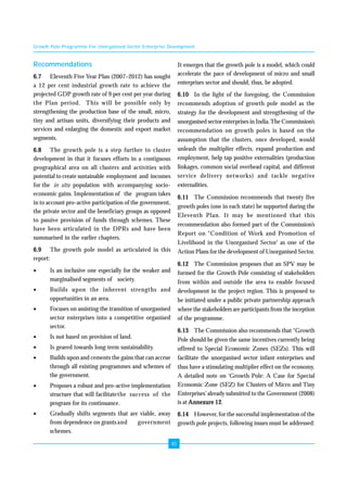 Growth Pole Programme For Unorganised Sector Enterprise Development 
40 
Recommendations 
6.7 Eleventh Five Year Plan (2007–2012) has sought 
a 12 per cent industrial growth rate to achieve the 
projected GDP growth rate of 9 per cent per year during 
the Plan period. This will be possible only by 
strengthening the production base of the small, micro, 
tiny and artisan units, diversifying their products and 
services and enlarging the domestic and export market 
segments. 
6.8 The growth pole is a step further to cluster 
development in that it focuses efforts in a contiguous 
geographical area on all clusters and activities with 
potential to create sustainable employment and incomes 
for the in situ population with accompanying socio-economic 
gains. Implementation of the program takes 
in to account pro-active participation of the government, 
the private sector and the beneficiary groups as opposed 
to passive provision of funds through schemes. These 
have been articulated in the DPRs and have been 
summarised in the earlier chapters. 
6.9 The growth pole model as articulated in this 
report: 
• Is an inclusive one especially for the weaker and 
marginalised segments of society. 
• Builds upon the inherent strengths and 
opportunities in an area. 
• Focuses on assisting the transition of unorganised 
sector enterprises into a competitive organised 
sector. 
• Is not based on provision of land. 
• Is geared towards long term sustainability. 
• Builds upon and cements the gains that can accrue 
through all existing programmes and schemes of 
the government. 
• Proposes a robust and pro-active implementation 
structure that will facilitatethe success of the 
program for its continuance. 
• Gradually shifts segments that are viable, away 
from dependence on grants and government 
schemes. 
It emerges that the growth pole is a model, which could 
accelerate the pace of development of micro and small 
enterprises sector and should, thus, be adopted. 
6.10 In the light of the foregoing, the Commission 
recommends adoption of growth pole model as the 
strategy for the development and strengthening of the 
unorganised sector enterprises in India. The Commission’s 
recommendation on growth poles is based on the 
assumption that the clusters, once developed, would 
unleash the multiplier effects, expand production and 
employment, help tap positive externalities (production 
linkages, common social overhead capital, and different 
service delivery networks) and tackle negative 
externalities. 
6.11 The Commission recommends that twenty five 
growth poles (one in each state) be supported during the 
Eleventh Plan. It may be mentioned that this 
recommendation also formed part of the Commission’s 
Report on “Condition of Work and Promotion of 
Livelihood in the Unorganised Sector’ as one of the 
Action Plans for the development of Unorganised Sector. 
6.12 The Commission proposes that an SPV may be 
formed for the Growth Pole consisting of stakeholders 
from within and outside the area to enable focused 
development in the project region. This is proposed to 
be initiated under a public private partnership approach 
where the stakeholders are participants from the inception 
of the programme. 
6.13 The Commission also recommends that “Growth 
Pole should be given the same incentives currently being 
offered to Special Economic Zones (SEZs). This will 
facilitate the unorganised sector infant enterprises and 
thus have a stimulating multiplier effect on the economy. 
A detailed note on ‘Growth Pole: A Case for Special 
Economic Zone (SEZ) for Clusters of Micro and Tiny 
Enterprises’ already submitted to the Government (2008) 
is at Annexure 12. 
6.14 However, for the successful implementation of the 
growth pole projects, following issues must be addressed: 
 