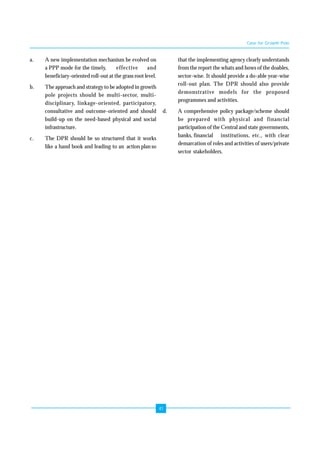 41 
a. A new implementation mechanism be evolved on 
a PPP mode for the timely, effective and 
beneficiary-oriented roll-out at the grass root level. 
b. The approach and strategy to be adopted in growth 
pole projects should be multi-sector, multi-disciplinary, 
linkage-oriented, participatory, 
consultative and outcome-oriented and should 
build-up on the need-based physical and social 
infrastructure. 
c. The DPR should be so structured that it works 
like a hand book and leading to an action plan so 
Case for Growth Pole 
that the implementing agency clearly understands 
from the report the whats and hows of the doables, 
sector-wise. It should provide a do-able year-wise 
roll-out plan. The DPR should also provide 
demonstrative models for the proposed 
programmes and activities. 
d. A comprehensive policy package/scheme should 
be prepared with physical and financial 
participation of the Central and state governments, 
banks, financial institutions, etc., with clear 
demarcation of roles and activities of users/private 
sector stakeholders. 
 