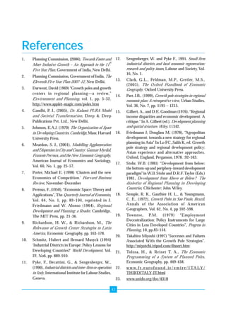 Growth Pole Programme For Unorganised Sector Enterprise Development 
References 
1. Planning Commission, (2006), Towards Faster and 
42 
More Inclusive Growth – An Approach to the 11th 
Five Year Plan, Government of India, New Delhi. 
2. Planning Commission, Government of India, The 
Eleventh Five Year Plan 2007-12, New Delhi. 
3. Darwent, David (1969) “Growth poles and growth 
centers in regional planning—a review,” 
Environment and Planning, vol. 1, pp. 5-32. 
http://www.applet-magic.com/poles.htm 
4. Gandhi, P. J., (2005), Dr. Kalam’s PURA Model 
and Societal Transformation, Deep & Deep 
Publications Pvt. Ltd., New Delhi. 
5. Johnson, E.A.J. (1970) The Organization of Space 
in Developing Countries. Cambridge, Mass: Harvard 
University Press. 
6. Meardon, S. J., (2001), Modelling Agglomeration 
and Dispersion in City and Country: Gunnar Myrdal, 
Francois Perroux, and the New Economic Geography, 
American Journal of Economics and Sociology, 
Vol. 60, No. 1, pp. 25-57. 
7. Porter, Michael E. (1998) ‘Clusters and the new 
Economics of Competition.’ Harvard Business 
Review, November-December 
8. Perroux, F.,(1950), “Economic Space: Theory and 
Applications”, The Quarterly Journal of Economics, 
Vol. 64, No. 1, pp. 89-104, reprinted in J. 
Friedmann and W. Alonso (1964), Regional 
Development and Planning: a Reader. Cambridge, 
The MIT Press, pp. 21-36. 
9. Richardson, H. W., & Richardson, M., The 
Relevance of Growth Center Strategies to Latin 
America, Economic Geography, pp. 163-178. 
10. Schmitz, Hubert and Bernard Musyck (1994) 
‘Industrial Districts in Europe: Policy Lessons for 
Developing Countries?’ World Development, Vol. 
22, No6, pp. 889-910. 
11. Pyke, F., Becattini, G., & Sengenberger, W., 
(1990), Industrial districts and inter-firm co-operation 
in Italy, International Institute for Labour Studies, 
Geneva. 
12. Sengenberger, W. and Pyke F., 1991, Small firm 
industrial districts and local economic regeneration: 
research and policy issues, Labour and Society, Vol. 
16, No. 1. 
13. Clark, G.L., Feldman, M.P., Gertler, M.S., 
(2003), The Oxford Handbook of Economic 
Geography, Oxford University Press. 
14. Parr, J.B., (1999), Growth pole strategies in regional 
economic plan: A retrospective view, Urban Studies, 
Vol. 36, No. 7, pp. 1195 – 1215. 
15. Gilbert, A., and D.E. Goodman (1976), “Regional 
income disparities and economic development: A 
critique.” In A. Gilbert (ed.), Development planning 
and spatial structure, Wiley, 11342. 
16. Friedmann J; Douglass M, (1978), “Agropolitan 
development: towards a new strategy for regional 
planning in Asia” In Lo FC, Salih K, ed. Growth 
pole strategy and regional development policy: 
Asian experience and alternative approaches. 
Oxford, England, Pergamon, 1978. :92-163. 
17. Stohr, W.B. (1981) “Development from below: 
the bottom-up and periphery-inward development 
paradigm” in W.B. Stohr and D.R.F. Taylor (Eds.) 
1981, Development from Above or Below? The 
dialectics of Regional Planning in Developing 
Countries, Chichester: John Wiley. 
18. Semple, R. K., Gauthier H. L., & Youngmann, 
C. E., (1972), Growth Poles in Sao Paulo, Brazil, 
Annals of the Association of American 
Geographers, Vol. 62, No. 4, pp 592-598. 
19. Townroe, P.M. (1979) “Employment 
Decentralization: Policy Instruments for Large 
Cities in Less Developed Countries”, Progress in 
Planning, 10, pp.85-154. 
20. Takahiro Miyoshi (1997) “Successes and Failures 
Associated With the Growth Pole Strategies”. 
http://miyotchi.tripod.com/dissert.htm: 
21. Tolosa, H., & Reiner T. A., The Economic 
Programming of a System of Planned Poles, 
Economic Geography, pp. 449-458. 
22. www. f r. e u r o f o u n d . i e / e m i r e / I TALY / 
THIRDITALY-IT.html 
23. www.unido.org/doc/4310 
 