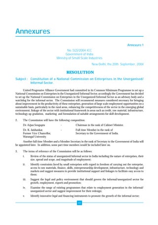 Annexures 
43 
Annexures 
Annexure 1 
No. 5(2)/2004-ICC 
Government of India 
Ministry of Small Scale Industries 
New Delhi, the 20th September, 2004 
RESOLUTION 
Subject : Constitution of a National Commission on Enterprises in the Unorganised/ 
Informal Sector. 
United Progressive Alliance Government had committed in its Common Minimum Programme to set up a 
National Commission on Enterprises in the Unorganized/Informal Sector, accordingly the Government has decided 
to set up the National Commission on Enterprises in the Unorganized/Informal Sector as an advisory body and a 
watchdog for the informal sector. The Commission will recommend measures considered necessary for bringing 
about improvement in the productivity of these enterprises, generation of large scale employment opportunities on a 
sustainable basis, particularly in the rural areas, enhancing the competitiveness of the sector in the emerging global 
environment, linkage of the sector with institutional framework in areas such as credit, raw material, infrastructure, 
technology up-gradation, marketing and formulation of suitable arrangements for skill development. 
2. The Commission will have the following composition: 
Dr. Arjun Sengupta - Chairman in the rank of Cabinet Minister. 
Dr. K. Jaishankar, - Full time Member in the rank of 
Former Vice Chancellor, Secretary to the Government of India. 
Warangal University 
Another full time Member and a Member Secretary in the rank of Secretary to the Government of India will 
be appointed later. In addition, some part time members would be included later on. 
3. The terms of reference of the Commission will be as follows: 
i. Review of the status of unorganized/informal sector in India including the nature of enterprises, their 
size, spread and scope, and magnitude of employment; 
ii. Identify constraints faced by small enterprises with regard to freedom of carrying out the enterprise, 
access to raw materials, finance, skills, entrepreneurship development, infrastructure, technology and 
markets and suggest measures to provide institutional support and linkages to facilitate easy access to 
them; 
iii. Suggest the legal and policy environment that should govern the informal/unorganized sector for 
growth, employment, exports and promotion; 
iv. Examine the range of existing programmes that relate to employment generation in the informal/ 
unorganized sector and suggest improvement for their redesign; 
v. Identify innovative legal and financing instruments to promote the growth of the informal sector; 
 