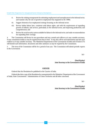 Growth Pole Programme for Unorganised Sector Enterprise Development 
vi. Review the existing arrangements for estimating employment and unemployment in the informal sector, 
and examine why the rate of growth in employment has stagnated in the 1990s; 
vii. Suggest elements of an employment strategy focussing on the informal sector; 
viii. Review Indian labour laws, consistent with labour rights, and with the requirements of expanding 
growth of industry and services, particularly in the informal sector, and improving productivity and 
competitiveness; and 
ix. Review the social security system available for labour in the informal sector, and make recommendations 
44 
for expanding their coverage. 
4. The Commission will devise its own procedures and may consult such officers as it may consider necessary. 
It may commission studies as may be required from time to time. It may also call for such information and take such 
evidence as it may consider necessary. The Ministries/Departments of the Government of India and of States/UTs 
will furnish such information, documents and other assistance as may be required by the Commission. 
5. The term of the Commission will be for a period of one year. The Commission will submit periodic reports 
to the Government. 
Sd/- 
(Stuti Kacker) 
Joint Secretary to the Government of India 
ORDER 
Ordered that the Resolution be published in the Gazette of India. 
Ordered also that a copy of the Resolution be communicated to the Ministries/ Departments of the Government 
of India, State Governments / Administration of Union Territories and all other concerned. 
Sd/- 
(Stuti Kacker) 
Joint Secretary to the Government of India 
 
