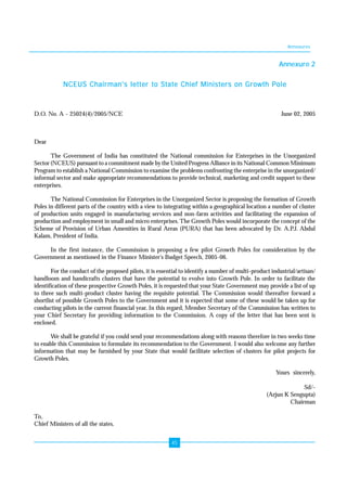 Annexures 
45 
Annexure 2 
NCEUS Chairman's letter to State Chief Ministers on Growth Pole 
D.O. No. A - 25024(4)/2005/NCE June 02, 2005 
Dear 
The Government of India has constituted the National commission for Enterprises in the Unorganized 
Sector (NCEUS) pursuant to a commitment made by the United Progress Alliance in its National Common Minimum 
Program to establish a National Commission to examine the problems confronting the enterprise in the unorganized/ 
informal sector and make appropriate recommendations to provide technical, marketing and credit support to these 
enterprises. 
The National Commission for Enterprises in the Unorganized Sector is proposing the formation of Growth 
Poles in different parts of the country with a view to integrating within a geographical location a number of cluster 
of production units engaged in manufacturing services and non-farm activities and facilitating the expansion of 
production and employment in small and micro enterprises. The Growth Poles would incorporate the concept of the 
Scheme of Provision of Urban Amenities in Rural Areas (PURA) that has been advocated by Dr. A.P.J. Abdul 
Kalam, President of India. 
In the first instance, the Commission is proposing a few pilot Growth Poles for consideration by the 
Government as mentioned in the Finance Minister's Budget Speech, 2005-06. 
For the conduct of the proposed pilots, it is essential to identify a number of multi-product industrial/artisan/ 
handloom and handicrafts clusters that have the potential to evolve into Growth Pole. In order to facilitate the 
identification of these prospective Growth Poles, it is requested that your State Government may provide a list of up 
to three such multi-product cluster having the requisite potential. The Commission would thereafter forward a 
shortlist of possible Growth Poles to the Government and it is expected that some of these would be taken up for 
conducting pilots in the current financial year. In this regard, Member Secretary of the Commission has written to 
your Chief Secretary for providing information to the Commission. A copy of the letter that has been sent is 
enclosed. 
We shall be grateful if you could send your recommendations along with reasons therefore in two weeks time 
to enable this Commission to formulate its recommendation to the Government. I would also welcome any further 
information that may be furnished by your State that would facilitate selection of clusters for pilot projects for 
Growth Poles. 
Yours sincerely, 
Sd/- 
(Arjun K Sengupta) 
Chairman 
To, 
Chief Ministers of all the states. 
 