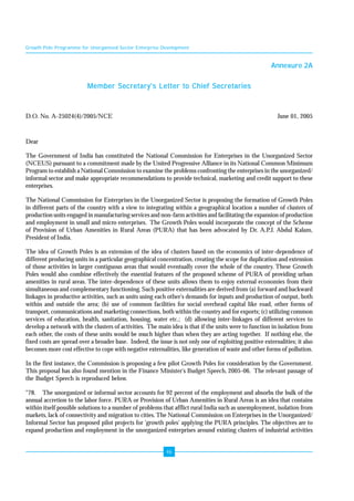 Growth Pole Programme for Unorganised Sector Enterprise Development 
46 
Annexure 2A 
Member Secretary's Letter to Chief Secretaries 
D.O. No. A-25024(4)/2005/NCE June 01, 2005 
Dear 
The Government of India has constituted the National Commission for Enterprises in the Unorganized Sector 
(NCEUS) pursuant to a commitment made by the United Progressive Alliance in its National Common Minimum 
Program to establish a National Commission to examine the problems confronting the enterprises in the unorganized/ 
informal sector and make appropriate recommendations to provide technical, marketing and credit support to these 
enterprises. 
The National Commission for Enterprises in the Unorganized Sector is proposing the formation of Growth Poles 
in different parts of the country with a view to integrating within a geographical location a number of clusters of 
production units engaged in manufacturing services and non-farm activities and facilitating the expansion of production 
and employment in small and micro enterprises. The Growth Poles would incorporate the concept of the Scheme 
of Provision of Urban Amenities in Rural Areas (PURA) that has been advocated by Dr. A.P.J. Abdul Kalam, 
President of India. 
The idea of Growth Poles is an extension of the idea of clusters based on the economics of inter-dependence of 
different producing units in a particular geographical concentration, creating the scope for duplication and extension 
of those activities in larger contiguous areas that would eventually cover the whole of the country. These Growth 
Poles would also combine effectively the essential features of the proposed scheme of PURA of providing urban 
amenities in rural areas. The inter-dependence of these units allows them to enjoy external economies from their 
simultaneous and complementary functioning. Such positive externalities are derived from (a) forward and backward 
linkages in productive activities, such as units using each other's demands for inputs and production of output, both 
within and outside the area; (b) use of common facilities for social overhead capital like road, other forms of 
transport, communications and marketing connections, both within the country and for exports; (c) utilizing common 
services of education, health, sanitation, housing, water etc.; (d) allowing inter-linkages of different services to 
develop a network with the clusters of activities. The main idea is that if the units were to function in isolation from 
each other, the costs of these units would be much higher than when they are acting together. If nothing else, the 
fixed costs are spread over a broader base. Indeed, the issue is not only one of exploiting positive externalities; it also 
becomes more cost effective to cope with negative externalities, like generation of waste and other forms of pollution. 
In the first instance, the Commission is proposing a few pilot Growth Poles for consideration by the Government. 
This proposal has also found mention in the Finance Minister's Budget Speech, 2005-06. The relevant passage of 
the Budget Speech is reproduced below. 
"78. The unorganized or informal sector accounts for 92 percent of the employment and absorbs the bulk of the 
annual accretion to the labor force. PURA or Provision of Urban Amenities in Rural Areas is an idea that contains 
within itself possible solutions to a number of problems that afflict rural India such as unemployment, isolation from 
markets, lack of connectivity and migration to cities. The National Commission on Enterprises in the Unorganized/ 
Informal Sector has proposed pilot projects for 'growth poles' applying the PURA principles. The objectives are to 
expand production and employment in the unorganized enterprises around existing clusters of industrial activities 
 