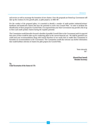 Annexures 
and services as well as encourage the formation of new clusters. Once the proposals are firmed up, Government will 
take up the creation of a few growth poles, as pilot projects, in 2005-06". 
For the conduct of the proposed pilots, it is essential to identify a number of multi-product industrial/artisan/ 
handloom and handicrafts clusters that have the potential to evolve into Growth Poles. In order to facilitate the 
identification of these prospective Growth Poles, it is requested that your State Government may provide a list of up 
to three such multi-product clusters having the requisite potential. 
The Commission would thereafter forward a shortlist of possible Growth Poles to the Government and it is expected 
that some of these would be taken up for conducting pilots in the current financial year. We shall be grateful if you 
could send your recommendations along with reasons therefore in two weeks time to enable this Commission to 
formulate its recommendation to the Government. The Commission would also welcome any further information 
that would facilitate selection of clusters for pilot projects for Growth Poles. 
47 
Yours sincerely, 
Sd/- 
(Kamal Kant Jaswal) 
Member Secretary 
To, 
Chief Secretaries of the States & UTs 
 