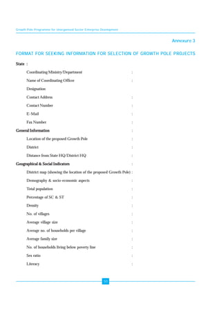 Growth Pole Programme for Unorganised Sector Enterprise Development 
50 
Annexure 3 
FORMAT FOR SEEKING INFORMATION FOR SELECTION OF GROWTH POLE PROJECTS 
State : 
Coordinating Ministry/Department : 
Name of Coordinating Officer : 
Designation 
Contact Address : 
Contact Number : 
E-Mail : 
Fax Number : 
General Information : 
Location of the proposed Growth Pole : 
District : 
Distance from State HQ/District HQ : 
Geographical & Social Indicators : 
District map (showing the location of the proposed Growth Pole) : 
Demography & socio-economic aspects : 
Total population : 
Percentage of SC & ST : 
Density : 
No. of villages : 
Average village size : 
Average no. of households per village : 
Average family size : 
No. of households living below poverty line : 
Sex ratio : 
Literacy : 
 